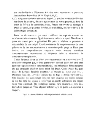 em desobediência a Filipenses 4.6; tive raiva pecaminosa e, portanto,
desconsiderei Provérbios 29.8 e Tiago 1.19,20.
4. De que pecados especí cos preciso me despir? De que devo me revestir? Preciso
me despir da idolatria, do amor egocêntrico, da justiça própria, da falta de
amor, da fofoca e da autocomplacência. Preciso me revestir da adoração a
Deus, do amor, de palavras corretas, de humildade, de autocontrole e da
confrontação apropriada.
Pense na circunstância que você considerou no capítulo anterior ou
escolha uma situação nova. Quais foram suas palavras e ações? Você bateu a
porta ou correu para a geladeira? Foi para o telefone e procurou a
solidariedade de um amigo? A cada ocorrência de um pensamento, de uma
palavra ou de um ato pecaminoso, é necessário pedir graça de Deus para
levá-lo ao arrependimento enquanto você procura morti car
comportamentos pecaminosos ou despir-se deles e revestir-se de
comportamentos piedosos.
Como devemos tratar os ídolos que encontramos em nosso coração? É
assustador imaginar que, se lhes permitirmos exercer poder em uma área
pequena e aparentemente sem importância, sua in uência e força crescerão
até que ameacem encobrir nosso amor por Deus. Como Paulo diz, pelo
poder do Espírito devemos morti car as práticas da carne (Rm 8.13).
Devemos matá-las. Devemos queimá-las no fogo e depois pulverizá-las.
Não podemos nos aconchegar com elas nem imaginar que somos capazes
de usá-las para nos ajudar a sobreviver enquanto colocamos em ordem
nossa vida espiritual. São poderosas demais para brincarmos com elas.
Provérbios pergunta: “Pode alguém colocar fogo no peito sem queimar a
roupa?”.
Figura 11.1. Como identificar padrões pecaminosos e falsos deuses
 
