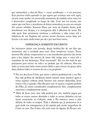 que minúsculas), a obra de Deus — nossa santi cação — é um processo.
Esse processo inclui aprender (o que espero que aconteça com você aqui),
crescer, errar, mudar, ser convencido novamente da verdade, errar outra vez
e desenvolver completude ao longo da vida. Com isso em mente, não
espere que este livro o transforme de forma instantânea ou cure seu coração
dos amores rebeldes. Somente Deus, por meio do Espírito Santo, pode
transformar seus desejos, e o cronograma dele é diferente do nosso. Ele
sabe quais lutas precisamos continuar a enfrentar, e sabe como, sob a
in uência de seu Espírito, até mesmo nossos fracassos nessas lutas nos
levarão a ter amor ainda maior por ele e por suas boas-novas.
ESPERANÇA SOMENTE EM CRISTO
Ao iniciarmos juntos esta jornada, desejo lembrar-lhe de um fato que
certamente não é novidade para você. Deus transforma corações. Nosso
amoroso Pai celeste comprometeu-se a nos transformar primeiro das trevas
para a luz; depois, dos amores de nossa vida antiga para o amor sob o
estandarte de sua declaração: “Está consumado”. Ele nos deu tudo de que
precisamos para crescer na vida e na piedade que ele ordenou. Deu-nos
todas as armas para lutar contra nossos ídolos e para crescer em graça; além
disso, dedicou todos os recursos do céu a seu propósito:
• Ele nos deu Jesus Cristo, que amou e adorou perfeitamente a seu Pai.
Sua vida perfeita de obediência (tanto exterior como interior) agora é
nosso registro: embora ainda lutemos com amores distorcidos, Jesus
nunca o fez, e quando o Pai olha para nós, vê apenas o registro perfeito
do Filho. Já somos considerados completamente éis, completamente
amorosos e completamente santos.
• Além de Jesus viver uma vida perfeita por nós, também pagou por
todos os nossos amores desviados e todas as nossas idolatrias em sua
morte excruciante no Calvário, onde o Pai tomou-o como o pior
idólatra de todos os tempos. Toda a idolatria que já praticamos ou à
qual ainda nos entregaremos já foi expiada pela morte vergonhosa de
Cristo na cruz. Em Cristo, não resta mais ira alguma do Pai por nós.
 