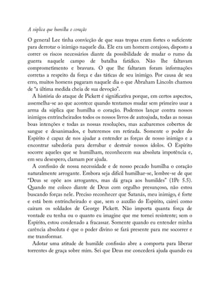 A súplica que humilha o coração
O general Lee tinha convicção de que suas tropas eram fortes o su ciente
para derrotar o inimigo naquele dia. Ele era um homem corajoso, disposto a
correr os riscos necessários diante da possibilidade de mudar o rumo da
guerra naquele campo de batalha fatídico. Não lhe faltavam
comprometimento e bravura. O que lhe faltaram foram informações
corretas a respeito da força e das táticas de seu inimigo. Por causa de seu
erro, muitos homens pagaram naquele dia o que Abraham Lincoln chamou
de “a última medida cheia de sua devoção”.
A história do ataque de Pickett é signi cativa porque, em certos aspectos,
assemelha-se ao que acontece quando tentamos mudar sem primeiro usar a
arma da súplica que humilha o coração. Podemos lançar contra nossos
inimigos entrincheirados todos os nossos livros de autoajuda, todas as nossas
boas intenções e todas as nossas resoluções, mas acabaremos cobertos de
sangue e desanimados, e bateremos em retirada. Somente o poder do
Espírito é capaz de nos ajudar a entender as forças de nosso inimigo e a
encontrar sabedoria para derrubar e destruir nossos ídolos. O Espírito
socorre aqueles que se humilham, reconhecem sua absoluta impotência e,
em seu desespero, clamam por ajuda.
A con ssão de nossa necessidade e de nosso pecado humilha o coração
naturalmente arrogante. Embora seja difícil humilhar-se, lembre-se de que
“Deus se opõe aos arrogantes, mas dá graça aos humildes” (1Pe 5.5).
Quando me coloco diante de Deus com orgulho presunçoso, não estou
buscando forças nele. Preciso reconhecer que Satanás, meu inimigo, é forte
e está bem entrincheirado e que, sem o auxílio do Espírito, cairei como
caíram os soldados de George Pickett. Não importa quanta força de
vontade eu tenha ou o quanto eu imagine que me tornei resistente; sem o
Espírito, estou condenado a fracassar. Somente quando eu entender minha
carência absoluta é que o poder divino se fará presente para me socorrer e
me transformar.
Adotar uma atitude de humilde con ssão abre a comporta para liberar
torrentes de graça sobre mim. Sei que Deus me concederá ajuda quando eu
 