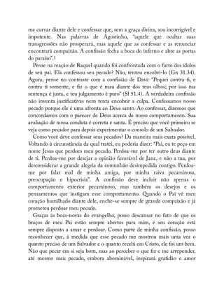 me curvar diante dele e confessar que, sem a graça divina, sou incorrigível e
impotente. Nas palavras de Agostinho, “aquele que ocultar suas
transgressões não prosperará, mas aquele que as confessar e as renunciar
encontrará compaixão. A con ssão fecha a boca do inferno e abre as portas
do paraíso”.1
Pense na reação de Raquel quando foi confrontada com o furto dos ídolos
de seu pai. Ela confessou seu pecado? Não, tentou encobri-lo (Gn 31.34).
Agora, pense no contraste com a con ssão de Davi: “Pequei contra ti, e
contra ti somente, e z o que é mau diante dos teus olhos; por isso tua
sentença é justa, e teu julgamento é puro” (Sl 51.4). A verdadeira con ssão
não inventa justi cativas nem tenta encobrir a culpa. Confessamos nosso
pecado porque ele é uma afronta ao Deus santo. Ao confessar, dizemos que
concordamos com o parecer de Deus acerca de nosso comportamento. Sua
avaliação de nossa conduta é correta e santa. É preciso que você primeiro se
veja como pecador para depois experimentar o consolo de um Salvador.
Como você deve confessar seus pecados? Da maneira mais exata possível.
Voltando à circunstância da qual tratei, eu poderia dizer: “Pai, eu te peço em
nome Jesus que perdoes meu pecado. Perdoa-me por ter outro deus diante
de ti. Perdoa-me por desejar a opinião favorável de Jane, e não a tua, por
desconsiderar a grande alegria da comunhão desimpedida contigo. Perdoa-
me por falar mal de minha amiga, por minha raiva pecaminosa,
preocupação e hipocrisia”. A con ssão deve incluir não apenas o
comportamento exterior pecaminoso, mas também os desejos e os
pensamentos que instigam esse comportamento. Quando o Pai vê meu
coração humilhado diante dele, enche-se sempre de grande compaixão e já
prometeu perdoar meu pecado.
Graças às boas-novas do evangelho, posso descansar no fato de que os
braços de meu Pai estão sempre abertos para mim, e seu coração está
sempre disposto a amar e perdoar. Como parte de minha con ssão, posso
reconhecer que, à medida que esse pecado me mostrou mais uma vez o
quanto preciso de um Salvador e o quanto recebi em Cristo, ele foi um bem.
Não que pecar em si seja bom, mas ao perceber o que z e me arrepender,
até mesmo meu pecado, embora abominável, inspirará gratidão e amor
 
