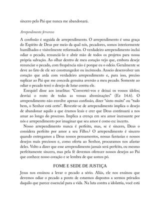 sincero pelo Pai que nunca me abandonará.
Arrependimento fervoroso
A con ssão é seguida de arrependimento. O arrependimento é uma graça
do Espírito de Deus por meio da qual nós, pecadores, somos interiormente
humilhados e visivelmente reformados. O verdadeiro arrependimento inclui
odiar o pecado, renunciá-lo e abrir mão de todos os projetos para nossa
própria salvação. Ao olhar dentro de meu coração vejo que, embora deseje
renunciar o pecado, com frequência não é porque eu o odeio. Geralmente se
deve ao fato de ele ser constrangedor ou incômodo. Anseio desenvolver um
coração que arda com verdadeiro arrependimento e, para isso, preciso
suplicar ao Pai que me conceda genuína aversão a meu pecado. Somente ao
odiar o pecado terei o desejo de lutar contra ele.
Ezequiel disse aos israelitas: “Convertei-vos e deixai os vossos ídolos;
desviai o rosto de todas as vossas abominações” (Ez 14.6). O
arrependimento não envolve apenas con ssão, dizer “sinto muito” ou “tudo
bem, o Senhor está certo”. Revestir-se de arrependimento implica o desejo
de abandonar aquilo a que éramos leais e crer que Deus continuará a nos
amar ao longo do processo. Implica a crença em seu amor incessante por
nós e arrependimento por imaginar que seu amor é como eu: incerto.
Nosso arrependimento nunca é perfeito, mas, se é sincero, Deus o
considera perfeito por amor a seu Filho.2 O arrependimento é sincero
quando entregamos a Deus nossos pensamentos, nossas fantasias e nossos
desejos mais preciosos e, como oferta ao Senhor, procuramos nos afastar
deles. Volto a dizer que esse arrependimento jamais será perfeito, ou mesmo
perfeitamente sincero, mas pela fé devemos oferecer nossos desejos ao Pai
que conhece nosso coração e se lembra de que somos pó.
FOME E SEDE DE JUSTIÇA
Jesus nos ensinou a levar o pecado a sério. Aliás, ele nos ensinou que
devemos odiar o pecado a ponto de estarmos dispostos a sermos privados
daquilo que parece essencial para a vida. Na luta contra a idolatria, você está
 