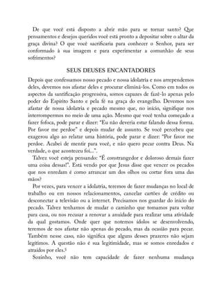 De que você está disposto a abrir mão para se tornar santo? Que
pensamentos e desejos queridos você está pronto a depositar sobre o altar da
graça divina? O que você sacri caria para conhecer o Senhor, para ser
conformado à sua imagem e para experimentar a comunhão de seus
sofrimentos?
SEUS DEUSES ENCANTADORES
Depois que confessamos nosso pecado e nossa idolatria e nos arrependemos
deles, devemos nos afastar deles e procurar eliminá-los. Como em todos os
aspectos da santi cação progressiva, somos capazes de fazê-lo apenas pelo
poder do Espírito Santo e pela fé na graça do evangelho. Devemos nos
afastar de nossa idolatria e pecado mesmo que, no início, signi que nos
interrompermos no meio de uma ação. Mesmo que você tenha começado a
fazer fofoca, pode parar e dizer: “Eu não deveria estar falando dessa forma.
Por favor me perdoe” e depois mudar de assunto. Se você percebeu que
exagerou algo ao relatar uma história, pode parar e dizer: “Por favor me
perdoe. Acabei de mentir para você, e não quero pecar contra Deus. Na
verdade, o que aconteceu foi...”.
Talvez você esteja pensando: “É constrangedor e doloroso demais fazer
uma coisa dessas!”. Está vendo por que Jesus disse que vencer os pecados
que nos enredam é como arrancar um dos olhos ou cortar fora uma das
mãos?
Por vezes, para vencer a idolatria, teremos de fazer mudanças no local de
trabalho ou em nossos relacionamentos, cancelar cartões de crédito ou
desconectar a televisão ou a internet. Precisamos nos guardar do início do
pecado. Talvez tenhamos de mudar o caminho que tomamos para voltar
para casa, ou nos recusar a renovar a anuidade para realizar uma atividade
da qual gostamos. Onde quer que notemos ídolos se desenvolvendo,
teremos de nos afastar não apenas do pecado, mas da ocasião para pecar.
Também nesse caso, não signi ca que alguns desses prazeres não sejam
legítimos. A questão não é sua legitimidade, mas se somos enredados e
atraídos por eles.5
Sozinho, você não tem capacidade de fazer nenhuma mudança
 