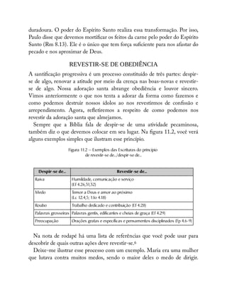 duradoura. O poder do Espírito Santo realiza essa transformação. Por isso,
Paulo disse que devemos morti car os feitos da carne pelo poder do Espírito
Santo (Rm 8.13). Ele é o único que tem força su ciente para nos afastar do
pecado e nos aproximar de Deus.
REVESTIR-SE DE OBEDIÊNCIA
A santi cação progressiva é um processo constituído de três partes: despir-
se de algo, renovar a atitude por meio da crença nas boas-novas e revestir-
se de algo. Nossa adoração santa abrange obediência e louvor sincero.
Vimos anteriormente o que nos tenta a adorar da forma como fazemos e
como podemos destruir nossos ídolos ao nos revestirmos de con ssão e
arrependimento. Agora, re etiremos a respeito de como podemos nos
revestir da adoração santa que almejamos.
Sempre que a Bíblia fala de despir-se de uma atividade pecaminosa,
também diz o que devemos colocar em seu lugar. Na gura 11.2, você verá
alguns exemplos simples que ilustram esse princípio.
Figura 11.2 — Exemplos das Escrituras do princípio
de revestir-se de.../despir-se de...
Despir-se de... Revestir-se de...
Raiva Humildade, comunicação e serviço
(Ef 4.26,31,32)
Medo T
emor a Deus e amor ao próximo
(Lc 12.4,5; 1Jo 4.18)
Roubo Trabalho dedicado e contribuição (Ef 4.28)
Palavras grosseiras Palavras gentis, edificantes e cheias de graça (Ef 4.29)
Preocupação Orações gratas e específicas e pensamentos disciplinados (Fp 4.6-9)
Na nota de rodapé há uma lista de referências que você pode usar para
descobrir de quais outras ações deve revestir-se.6
Deixe-me ilustrar esse processo com um exemplo. Maria era uma mulher
que lutava contra muitos medos, sendo o maior deles o medo de dirigir.
 