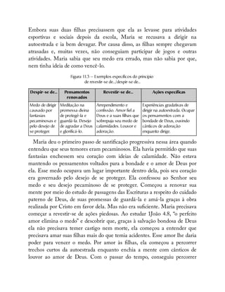 Embora suas duas lhas precisassem que ela as levasse para atividades
esportivas e sociais depois da escola, Maria se recusava a dirigir na
autoestrada e ia bem devagar. Por causa disso, as lhas sempre chegavam
atrasadas e, muitas vezes, não conseguiam participar de jogos e outras
atividades. Maria sabia que seu medo era errado, mas não sabia por que,
nem tinha ideia de como vencê-lo.
Figura 11.3 — Exemplos específicos do princípio
de revestir-se de.../despir-se de...
Despir-se de... Pensamentos
renovados
Revestir-se de... Ações específicas
Medo de dirigir
causado por
fantasias
pecaminosas e
pelo desejo de
se proteger.
Meditação na
promessa divina
de protegê-la e
guardá-la. Desejo
de agradar a Deus
e glorificá-lo.
Arrependimento e
confissão. Amor fiel a
Deus e a suas filhas que
sobrepuja seu medo de
calamidades. Louvor e
adoração.
Experiências gradativas de
dirigir na autoestrada. Ocupar
os pensamentos com a
bondade de Deus, ouvindo
cânticos de adoração
enquanto dirige.
Maria deu o primeiro passo de santi cação progressiva nessa área quando
entendeu que seus temores eram pecaminosos. Ela havia permitido que suas
fantasias enchessem seu coração com ideias de calamidade. Não estava
mantendo os pensamentos voltados para a bondade e o amor de Deus por
ela. Esse medo ocupava um lugar importante dentro dela, pois seu coração
era governado pelo desejo de se proteger. Ela confessou ao Senhor seu
medo e seu desejo pecaminoso de se proteger. Começou a renovar sua
mente por meio do estudo de passagens das Escrituras a respeito do cuidado
paterno de Deus, de suas promessas de guardá-la e amá-la graças à obra
realizada por Cristo em favor dela. Mas não era su ciente. Maria precisava
começar a revestir-se de ações piedosas. Ao estudar 1João 4.8, “o perfeito
amor elimina o medo” e descobrir que, graças à salvação bondosa de Deus
ela não precisava temer castigo nem morte, ela começou a entender que
precisava amar suas lhas mais do que temia acidentes. Esse amor lhe daria
poder para vencer o medo. Por amor às lhas, ela começou a percorrer
trechos curtos da autoestrada enquanto enchia a mente com cânticos de
louvor ao amor de Deus. Com o passar do tempo, conseguiu percorrer
 