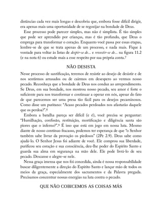 distâncias cada vez mais longas e descobriu que, embora fosse difícil dirigir,
era apenas mais uma oportunidade de se regozijar na bondade de Deus.
Esse processo pode parecer simples, mas não é simplista. É tão simples
que pode ser aprendido por crianças, mas é tão profundo, que Deus o
emprega para transformar o coração. Enquanto você passa por essas etapas,
lembre-se de que se trata apenas de um processo, e nada mais. Fique à
vontade para voltar às listas de despir-se de... e revestir-se de... na gura 11.2
(e na nota 6) ou estude mais a esse respeito por sua própria conta.7
NÃO DESISTA
Nesse processo de santi cação, teremos de resistir ao desejo de desistir e de
nos sentirmos arrasados ou de cairmos em desespero ao vermos nosso
pecado. Reconheça que a bondade de Deus nos conduz ao arrependimento.
Se Deus, em sua bondade, nos mostrou nosso pecado, seu amor é forte o
su ciente para nos transformar e continuar a operar em nós, apesar do fato
de que parecemos ser uma presa tão fácil para os desejos pecaminosos.
Como disse um puritano: “Acaso pecados perdoados nos afastarão daquele
que os perdoa?”.8
Embora a batalha pareça ser difícil (e é), você precisa se perguntar:
“Humilhação, con ssão, restituição, morti cação e diligência santa são
piores que o inferno?”.9 É isso que está em jogo em nossa luta. Mesmo
diante de nosso contínuo fracasso, podemos ter esperança de que “o Senhor
também sabe livrar da provação os piedosos” (2Pe 2.9). Deus sabe como
ajudá-lo. O Senhor Jesus foi adiante de você. Ele comprou sua liberdade,
puri cou seu coração e sua consciência, deu-lhe poder do Espírito Santo e
guarda sua alma em segurança na mão dele. Ele pode livrá-lo de seu
pecado. Descanse e alegre-se nele.
Nessa graça imensa que nos foi concedida, ainda é nossa responsabilidade
buscar diligentemente a direção do Espírito Santo e lançar mão de todos os
meios da graça, especialmente dos sacramentos e da Palavra pregada.
Precisamos concentrar nossas energias na luta contra o pecado.
QUE NÃO COBICEMOS AS COISAS MÁS
Ê
 
