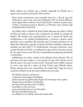 Paulo ensinou aos coríntios que a história registrada em Êxodo não é
apenas uma narrativa interessante. Ele escreveu:
Essas coisas aconteceram como exemplo para nós, a m de que não
cobicemos as coisas más, como eles cobiçaram. Não vos torneis idólatras,
como alguns deles, conforme está escrito: O povo assentou-se para comer
e beber, e levantou-se para se divertir [...]. Portanto, meus amados, fugi
da idolatria (1Co 10.6,7,14).
Ao re etir sobre a idolatria de Israel, Paulo discerniu que todos os lhos
de Deus, de todas as épocas, têm a propensão de afastar seu coração do
Senhor. Ele desejava que aprendêssemos com o pecado de Israel, que
meditássemos a seu respeito profundamente e víssemos o quanto somos
parecidos com os israelitas. Ele entendeu que “os homens precisam de um
objeto [de adoração] e, quando se afastam do Deus verdadeiro, almejam de
imediato um deus falso”.10 É absolutamente essencial mantermos nosso
coração rmado em Cristo e reconhecermos que, embora ele esteja ausente
de nós aqui na terra, nosso Pai está nos guardando, protegendo, perdoando
e conduzindo.
Infelizmente, em várias ocasiões ouvi mulheres cristãs dizerem: “Eu sei
que Jesus está aqui comigo [...] mas preciso de algo mais. Preciso de um
deus de carne e osso, que eu possa sentir”. Entendo como é difícil e penoso,
às vezes, viver pela fé, à espera de Jesus Cristo, nosso Marido celeste.
Porém, quando ouço esses comentários, co muito triste. Logo me vem à
memória a idolatria ao pé do monte, milhares de anos atrás.
Em Horebe, zeram um bezerro
e adoraram uma imagem de fundição.
Assim trocaram sua glória pela imagem de um boi que come capim.
Esqueceram-se de Deus, seu Salvador,
que havia feito grandes coisas no Egito,
maravilhas na terra de Cam,
coisas tremendas junto ao mar Vermelho.
Ele havia decidido destruí-los,
mas Moisés, seu escolhido, intercedeu diante dele,
 