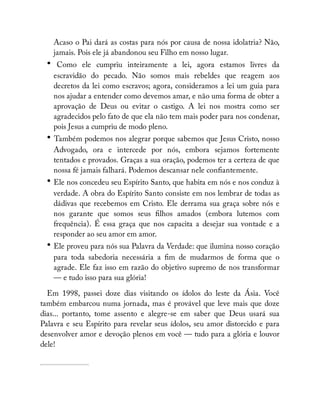 Acaso o Pai dará as costas para nós por causa de nossa idolatria? Não,
jamais. Pois ele já abandonou seu Filho em nosso lugar.
• Como ele cumpriu inteiramente a lei, agora estamos livres da
escravidão do pecado. Não somos mais rebeldes que reagem aos
decretos da lei como escravos; agora, consideramos a lei um guia para
nos ajudar a entender como devemos amar, e não uma forma de obter a
aprovação de Deus ou evitar o castigo. A lei nos mostra como ser
agradecidos pelo fato de que ela não tem mais poder para nos condenar,
pois Jesus a cumpriu de modo pleno.
• Também podemos nos alegrar porque sabemos que Jesus Cristo, nosso
Advogado, ora e intercede por nós, embora sejamos fortemente
tentados e provados. Graças a sua oração, podemos ter a certeza de que
nossa fé jamais falhará. Podemos descansar nele con antemente.
• Ele nos concedeu seu Espírito Santo, que habita em nós e nos conduz à
verdade. A obra do Espírito Santo consiste em nos lembrar de todas as
dádivas que recebemos em Cristo. Ele derrama sua graça sobre nós e
nos garante que somos seus lhos amados (embora lutemos com
frequência). É essa graça que nos capacita a desejar sua vontade e a
responder ao seu amor em amor.
• Ele proveu para nós sua Palavra da Verdade: que ilumina nosso coração
para toda sabedoria necessária a m de mudarmos de forma que o
agrade. Ele faz isso em razão do objetivo supremo de nos transformar
— e tudo isso para sua glória!
Em 1998, passei doze dias visitando os ídolos do leste da Ásia. Você
também embarcou numa jornada, mas é provável que leve mais que doze
dias... portanto, tome assento e alegre-se em saber que Deus usará sua
Palavra e seu Espírito para revelar seus ídolos, seu amor distorcido e para
desenvolver amor e devoção plenos em você — tudo para a glória e louvor
dele!
 