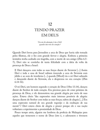 12
TENDO PRAZER
EM DEUS
Um ato de adoração é vão e fútil
quando não vem do coração.1
Quando Davi levou para Jerusalém a arca de Deus que havia sido tomada
pelos listeus, ele o fez com grande fervor e alegria. Embora a primeira
tentativa tenha acabado em tragédia, com a morte de seu amigo (2Sm 6.5-
7), Davi não se continha de tanta felicidade com a ideia da volta da
presença de Deus a Israel:
E Davi dançava com todas as suas forças diante do S [...] Assim
Davi e toda a casa de Israel subiam trazendo a arca do S com
júbilo e ao som de trombetas [...] quando [Mical] viu o rei Davi saltando
e dançando diante do S , ela o desprezou no seu coração (2Sm
6.14-16).
O rei Davi, um homem segundo o coração de Deus (1Sm 13.14), dançou
diante do Senhor de todo coração. Era precioso para ele estar próximo da
presença de Deus, e ele demonstrou sua grande alegria por meio de suas
ações. Estava cheio “das expressões mais intensas possíveis de alegria:
dançou diante do Senhor com todas as suas forças; saltou de alegria [...] Era
uma expressão natural de seu grande regozijo e da exultação de sua
mente”.2 Davi estava cheio de alegria e prazer porque ele e sua nação
voltariam a experimentar a proximidade de Deus.
Pouco tempo atrás, alguém me lembrou da profecia de Malaquias para
aqueles que temessem o nome de Deus (isto é, o adorassem e tivessem
 