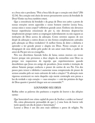 se a boca não o proclama. “Pois a boca fala do que o coração está cheio” (Mt
12.34). Seu coração está cheio de ternos pensamentos acerca da bondade de
Deus? Então sua boca também estará.
Que a consciência da bondade e da graça de Deus nos cative a ponto de
nossas emoções serem aquecidas e nosso homem exterior (nossa boca,
nossas mãos e nosso corpo)5 re etirem grande amor. Embora não devamos
buscar experiências emocionais de per si, não devemos desprezá-las
simplesmente porque outros as empregam indevidamente ou não seguem as
instruções de Deus acerca da adoração. Como seremos capazes de nos
despir da adoração a outros deuses se não formos completamente cativados
pela adoração ao Deus verdadeiro? A melhor forma de deter a idolatria é
aprender a ter grande prazer e alegria em Deus. Nosso coração só se
desapegará de seus ídolos pelo poder de um amor mais forte, o poder do
amor do Pai por nós no evangelho.
Nós nos divertimos fazendo bolos de lama; somos mornos em nosso
louvor porque não provamos a doce alegria da comunhão com Deus ou
porque nos esquecemos do regozijo que experimentamos quando
descobrimos que Jesus era amigo de pecadores. Jesus resistiu à tentação de
adorar Satanás porque conhecia o prazer do sorriso de seu Pai. Um dos
passos para vencer a idolatria é aumentar nossa compreensão do prazer de
sermos amados pelo ser mais cativante de toda a criação.6 “A adoração mais
vigorosa acontecerá no meio daqueles cuja mente contempla sem pressa a
luz da verdade e cujo coração — suas emoções — está tão próximo do fogo
de Deus quanto é possível chegar sem ser consumido.”7
LOUVANDO SEU DEUS
Re ita sobre as palavras dos puritanos a respeito do louvor e das afeições
santas:
Que lamentável esse crime capital do povo do Senhor: a aridez no louvor!
Ah, estou plenamente persuadido de que [...] uma hora de louvor vale
tanto quanto um dia de jejum e lamentação.8
Louvar a Deus é um dos atos mais sublimes e puros de religião. Na
 