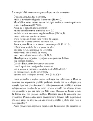 A adoração bíblica certamente parece despertar zelo e emoções:
Ó minha alma, bendize o S ,
e todo o meu ser bendiga seu santo nome (Sl 103.1).
Meus lábios, assim como a minha vida, que remiste, exultarão quando eu
cantar teus louvores (Sl 71.23).
Assim eu te bendirei enquanto viver;
em teu nome levantarei as minhas mãos [...]
a minha boca te louva com alegria nos lábios (Sl 63.4,5).
Converteste meu pranto em dança,
tiraste meu pano de saco e me vestiste de alegria;
para que eu te cante louvores e não me cale.
S , meu Deus, eu te louvarei para sempre (Sl 30.11,12).
O S é a minha força e o meu escudo;
nele meu coração con ou, e fui socorrido;
por isso meu coração salta de prazer,
e eu o louvarei com meu cântico (Sl 28.7).
Mas alegrem-se os justos, regozijem-se na presença de Deus
e se encham de júbilo.
Cantai a Deus, cantai louvores ao seu nome!
Louvai aquele que cavalga sobre as nuvens,
pois seu nome é S ; exultai diante dele! (Sl 68.3,4).13
Eu me regozijarei muito no S ,
a minha alma se alegrará no meu Deus (Is 61.10).14
Esses versículos e muitos outros ordenam que adoremos a Deus de
maneiras que expressem gratidão profunda, anseio por ele e alegria pela
salvação e por sua graça imensurável pelos pecadores. A gratidão, o anseio e
a alegria devem transbordar de nosso coração, levando-nos a louvar a Deus
por seu caráter e por sua natureza. Não temos liberdade de louvar a Deus
da forma que nos parecer melhor. Devemos adorá-lo conforme suas
prescrições. Deus nos disse como devemos louvá-lo: com tudo o que há em
nós, com gritos de alegria, com cânticos de gratidão e júbilo, com rosto e
mãos erguidos!15
Acaso nós, que conhecemos a misericórdia da redenção, não devemos ser
 