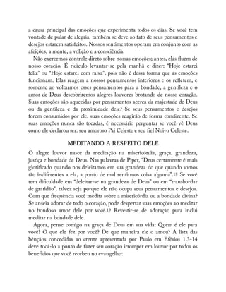 a causa principal das emoções que experimenta todos os dias. Se você tem
vontade de pular de alegria, também se deve ao fato de seus pensamentos e
desejos estarem satisfeitos. Nossos sentimentos operam em conjunto com as
afeições, a mente, a volição e a consciência.
Não exercemos controle direto sobre nossas emoções; antes, elas uem de
nosso coração. É ridículo levantar-se pela manhã e dizer: “Hoje estarei
feliz” ou “Hoje estarei com raiva”, pois não é dessa forma que as emoções
funcionam. Elas reagem a nossos pensamentos interiores e os re etem, e
somente ao voltarmos esses pensamentos para a bondade, a gentileza e o
amor de Deus descobriremos alegres louvores brotando de nosso coração.
Suas emoções são aquecidas por pensamentos acerca da majestade de Deus
ou da gentileza e da proximidade dele? Se seus pensamentos e desejos
forem consumidos por ele, suas emoções reagirão de forma condizente. Se
suas emoções nunca são tocadas, é necessário perguntar se você vê Deus
como ele declarou ser: seu amoroso Pai Celeste e seu el Noivo Celeste.
MEDITANDO A RESPEITO DELE
O alegre louvor nasce da meditação na misericórdia, graça, grandeza,
justiça e bondade de Deus. Nas palavras de Piper, “Deus certamente é mais
glori cado quando nos deleitamos em sua grandeza do que quando somos
tão indiferentes a ela, a ponto de mal sentirmos coisa alguma”.18 Se você
tem di culdade em “deleitar-se na grandeza de Deus” ou em “transbordar
de gratidão”, talvez seja porque ele não ocupa seus pensamentos e desejos.
Com que frequência você medita sobre a misericórdia ou a bondade divina?
Se anseia adorar de todo o coração, pode despertar suas emoções ao meditar
no bondoso amor dele por você.19 Revestir-se de adoração pura inclui
meditar na bondade dele.
Agora, pense comigo na graça de Deus em sua vida: Quem é ele para
você? O que ele fez por você? De que maneira ele o amou? A lista das
bênçãos concedidas ao crente apresentada por Paulo em Efésios 1.3-14
deve tocá-lo a ponto de fazer seu coração irromper em louvor por todos os
benefícios que você recebeu no evangelho:
 