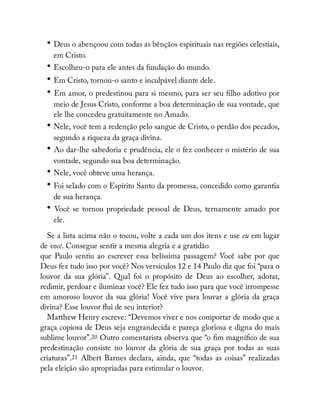 • Deus o abençoou com todas as bênçãos espirituais nas regiões celestiais,
em Cristo.
• Escolheu-o para ele antes da fundação do mundo.
• Em Cristo, tornou-o santo e inculpável diante dele.
• Em amor, o predestinou para si mesmo, para ser seu lho adotivo por
meio de Jesus Cristo, conforme a boa determinação de sua vontade, que
ele lhe concedeu gratuitamente no Amado.
• Nele, você tem a redenção pelo sangue de Cristo, o perdão dos pecados,
segundo a riqueza da graça divina.
• Ao dar-lhe sabedoria e prudência, ele o fez conhecer o mistério de sua
vontade, segundo sua boa determinação.
• Nele, você obteve uma herança.
• Foi selado com o Espírito Santo da promessa, concedido como garantia
de sua herança.
• Você se tornou propriedade pessoal de Deus, ternamente amado por
ele.
Se a lista acima não o tocou, volte a cada um dos itens e use eu em lugar
de você. Consegue sentir a mesma alegria e a gratidão
que Paulo sentiu ao escrever essa belíssima passagem? Você sabe por que
Deus fez tudo isso por você? Nos versículos 12 e 14 Paulo diz que foi “para o
louvor da sua glória”. Qual foi o propósito de Deus ao escolher, adotar,
redimir, perdoar e iluminar você? Ele fez tudo isso para que você irrompesse
em amoroso louvor da sua glória! Você vive para louvar a glória da graça
divina? Esse louvor ui de seu interior?
Matthew Henry escreve: “Devemos viver e nos comportar de modo que a
graça copiosa de Deus seja engrandecida e pareça gloriosa e digna do mais
sublime louvor”.20 Outro comentarista observa que “o m magní co de sua
predestinação consiste no louvor da glória de sua graça por todas as suas
criaturas”.21 Albert Barnes declara, ainda, que “todas as coisas” realizadas
pela eleição são apropriadas para estimular o louvor.
 
