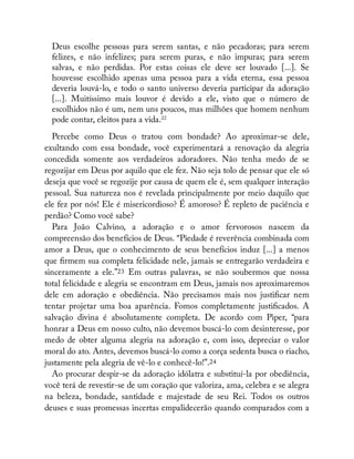 Deus escolhe pessoas para serem santas, e não pecadoras; para serem
felizes, e não infelizes; para serem puras, e não impuras; para serem
salvas, e não perdidas. Por estas coisas ele deve ser louvado [...]. Se
houvesse escolhido apenas uma pessoa para a vida eterna, essa pessoa
deveria louvá-lo, e todo o santo universo deveria participar da adoração
[...]. Muitíssimo mais louvor é devido a ele, visto que o número de
escolhidos não é um, nem uns poucos, mas milhões que homem nenhum
pode contar, eleitos para a vida.22
Percebe como Deus o tratou com bondade? Ao aproximar-se dele,
exultando com essa bondade, você experimentará a renovação da alegria
concedida somente aos verdadeiros adoradores. Não tenha medo de se
regozijar em Deus por aquilo que ele fez. Não seja tolo de pensar que ele só
deseja que você se regozije por causa de quem ele é, sem qualquer interação
pessoal. Sua natureza nos é revelada principalmente por meio daquilo que
ele fez por nós! Ele é misericordioso? É amoroso? É repleto de paciência e
perdão? Como você sabe?
Para João Calvino, a adoração e o amor fervorosos nascem da
compreensão dos benefícios de Deus. “Piedade é reverência combinada com
amor a Deus, que o conhecimento de seus benefícios induz [...] a menos
que rmem sua completa felicidade nele, jamais se entregarão verdadeira e
sinceramente a ele.”23 Em outras palavras, se não soubermos que nossa
total felicidade e alegria se encontram em Deus, jamais nos aproximaremos
dele em adoração e obediência. Não precisamos mais nos justi car nem
tentar projetar uma boa aparência. Fomos completamente justi cados. A
salvação divina é absolutamente completa. De acordo com Piper, “para
honrar a Deus em nosso culto, não devemos buscá-lo com desinteresse, por
medo de obter alguma alegria na adoração e, com isso, depreciar o valor
moral do ato. Antes, devemos buscá-lo como a corça sedenta busca o riacho,
justamente pela alegria de vê-lo e conhecê-lo!”.24
Ao procurar despir-se da adoração idólatra e substituí-la por obediência,
você terá de revestir-se de um coração que valoriza, ama, celebra e se alegra
na beleza, bondade, santidade e majestade de seu Rei. Todos os outros
deuses e suas promessas incertas empalidecerão quando comparados com a
 