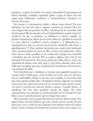 grandeza e a glória do Senhor. O coração abarrotado de pensamentos de
beleza, bondade, santidade, majestade, glória e graça de Deus não tem
espaço para falsi cações medíocres e, inevitavelmente, irromperá em
louvores fervorosos.
Seu coração é continuamente atraído a adorar outros deuses? Em caso
a rmativo, seu foco tem sido as alegrias e prazeres do mundo? Você tem
uma imagem clara da grandeza de Deus e da bênção de ter comunhão com
ele pela graça? Mesmo quando você erra? Especialmente quando você erra?
Lembre-se de que os puritanos, ao de nirem os deveres exigidos no
primeiro mandamento, dizem que devemos “adorá-lo e glori cá-lo como tal
[...] [ao] adorá-lo, escolhê-lo, amá-lo, desejá-lo [...] deleitando-nos e
regozijando-nos nele; ter zelo por ele; invocá-lo, dando-lhe todo louvor e
agradecimentos”.25 Essas palavras descrevem uma reação tanto intelectual
como emocional diante do amor de Deus. Como você poderá dar a Deus
todo o louvor e toda a gratidão, se seu coração não se alegra com a bondade
e benefícios que ele concede? Não se engane: alguma coisa você já está
adorando fervorosamente. Da mesma forma que Adão, Deus o criou com
capacidade de adorar; resta saber qual é o foco dessa adoração. Deus criou
Adão para sua glória, para que sua glória fosse revelada por meio do louvor
e da adoração de Adão.
Você descobrirá que a obediência se tornará mais agradável quando seu
coração estiver voltado para o amor de Deus por você e para seu amor por
ele em reciprocidade. Despir-se da raiva, por exemplo, se torna mais fácil
para mim quando medito sobre a bondade do Senhor. Quando sou tentada
a pecar por raiva, parte do processo de me revestir da ação correta consiste
em trazer à memória por meio de cânticos a graça e o perdão divinos. A
obediência lhe será mais agradável quando for alegre. De modo
correspondente, sua adoração se acenderá quando você se recordar de como
Deus o amou e quando procurar agir em função desse amor.
Não sou poetisa, mas sou grata pelo dom da escrita de alguns cristãos. Em
alguns hinos, encontro palavras que meu coração pensou, escritas de uma
forma que o leva a arder de amor. Quando estou lutando contra meus falsos
deuses, contra os desejos do mundo que procuram cativar meu coração, sou
 