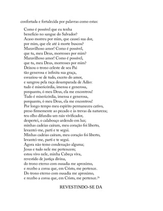 confortada e fortalecida por palavras como estas:
Como é possível que eu tenha
benefício no sangue do Salvador?
Acaso morreu por mim, que causei sua dor,
por mim, que ele até à morte buscou?
Maravilhoso amor! Como é possível,
que tu, meu Deus, morresses por mim?
Maravilhoso amor! Como é possível,
que tu, meu Deus, morresses por mim?
Deixou o trono celeste de seu Pai
tão generosa e in nita sua graça,
esvaziou-se de tudo, exceto do amor,
e sangrou pela raça desamparada de Adão:
tudo é misericórdia, imensa e generosa,
porquanto, ó meu Deus, ela me encontrou!
Tudo é misericórdia, imensa e generosa,
porquanto, ó meu Deus, ela me encontrou!
Por longo tempo meu espírito permaneceu cativo,
preso rmemente ao pecado e às trevas da natureza;
teu olho difundiu um raio vivi cador,
despertei, o calabouço ardendo em luz;
minhas cadeias caíram, meu coração foi liberto,
levantei-me, parti e te segui.
Minhas cadeias caíram, meu coração foi liberto,
levantei-me, parti e te segui.
Agora não temo condenação alguma;
Jesus e tudo nele me pertencem;
estou vivo nele, minha Cabeça viva,
revestido de justiça divina,
do trono eterno com ousadia me aproximo,
e recebo a coroa que, em Cristo, me pertence.
Do trono eterno com ousadia me aproximo,
e recebo a coroa que, em Cristo, me pertence.26
REVESTINDO-SE DA
 