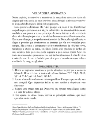 VERDADEIRA ADORAÇÃO
Neste capítulo, incentivei-o a revestir-se da verdadeira adoração. Além da
alegria que toma conta de seus louvores, essa adoração também deve movê-
lo a uma atitude de grato amor por seu próximo.
Deus procura adoradores ( Jo 4.23) porque seu plano é nos transformar
naqueles que experimentam a alegria indescritível da adoração inteiramente
rendida a sua pessoa e a sua presença, do amor intenso e da reverência
cheia de admiração por elas e do deslumbramento maravilhado com elas.
Em nossa adoração, e no poder transformador de Deus, ele é glori cado, se
alegra e permite que desfrutemos os prazeres que ele nos concedeu para
sempre. Ele assumiu o compromisso de nos transformar, de idólatras servis,
temerosos e cheios de raiva, em lhos felizes, que brincam no jardim de
seus deleites, tudo para sua glória suprema e para nosso prazer. Que em
todas as nossas ações procuremos nos sujeitar humildemente à obra de Deus
e adorá-lo com fervor, re etindo para ele e para o mundo ao nosso redor a
excelência de sua graça gloriosa.
PARA REFLETIR
1. Releia os seguintes versículos e preste atenção em por que e como os
lhos de Deus recebem a ordem de adorar: Salmos 7.17; 9.1,2; 21.13;
30.1-4; 33.1-3; 66.1-5; 146.2; 149.1-3.
2. Anote a letra de seu hino ou cântico predileto. Em que aspectos ele toca
seu coração? Que expressões falam ao seu espírito e despertam suas
emoções?
3. Escreva uma oração para que Deus avive seu coração para afeições santas
e o livre de todos os ídolos.
4. Em quatro ou cinco frases, escreva as principais verdades que você
aprendeu neste estudo.
1John Piper, Desiring God: meditations of a Christian hedonist (Sisters: Multnomah, 1996), p. 79
[edição em português: Em busca de Deus: a plenitude da alegria cristã (São Paulo: Shedd, 2008)].
2Matthew Henry’s commentary on the whole Bible: new modern edition, banco de dados eletrônico
(Peabody: Hendrickson, 1991).
 