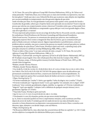 3A. W. Tozer, e root of the righteous (Camp Hill: Christian Publications, 1955), p. 56. Talvez você
esteja pensando: “Tudo bem, Elyse, isso é ótimo para os mais extrovertidos ou expressivos, mas não
faz meu gênero”. Ainda que seja o caso, Edwards lhe diria que as pessoas cujas afeições são impelidas
por sua personalidade ou temperamento não têm garantia alguma de que estão
sendo movidas por Deus. Se você geralmente é uma pessoa mais quieta e séria, quando for levada a
transbordar de gratidão, saberá que o Espírito Santo está operando em seu interior! Você é o tipo de
pessoa que valoriza seu comportamento sereno e decoroso? Considere então que, se Deus puder levá-
lo a expressar regozijo e felicidade ao compreender a graça dele por você, trará grande alegria a Deus,
cujo alvo é glori car a si mesmo!
4Vi essa expressão pela primeira vez em um artigo de Joshua Harris. De acordo com ele, a expressão
foi cunhada por David Powlinson, da Christian Counseling and Educational Foundation.
5John Frame escreve: “As pessoas se comunicam não apenas por palavras, mas também por
linguagem corporal. Nisso somos a imagem do Deus das Escrituras, que se comunica tanto por
palavra falada como por revelação natural. Alguns (especialmente os presbiterianos, como eu)
preferem adorar sentados, mas para a maioria das pessoas no mundo é natural que palavras venham
acompanhadas de ações físicas”. John Frame, Worship in Spirit and truth: a refreshing study of the
principles and practice of biblical worship (Phillipsburg: P&R, 1996), p. 130-1.
6Tozer se refere a Deus como “o ser mais cativante de toda a criação”. A. W. Tozer, e root of the
righteous (Camp Hill: Christian Publications, 1986), p. 15.
7John Piper, A Godward life: savoring the supremacy of God in all of life (Sisters: Multnomah, 1997), p.
69-70 [edição em português: Uma vida voltada para Deus (São José dos Campos: Fiel, 1997)].
8I. D. E. omas, comp., A Puritan golden treasury (Carlisle: Banner of Truth Trust, 1997), p. 209,
citando John Livingstone.
9Ibidem, citando omas Watson.
10Ibidem, citando omas Manton.
11Gn 24.48; Êx 15.20; Ne 1.4; 8.6; 1Cr 29.20; Sl 28.2; 30.11; 47.1; 63.4; 119.48; 134.1,2; 141.2; 149.3; 150.4;
Lm 3.40,41; 1Tm 2.8; Ez 44.15; Dt 10.8; 18.7; Ed 10.9. Há apenas alguns casos de adoradores que
permanecem assentados diante de Deus, a maioria em sinal de luto ou de arrependimento. As
Escrituras registram apenas Davi assentado diante do Senhor em louvor e oração (1Cr 17.16).
12Piper, Desiring God, p. 77.
13O termo traduzido por “exultai” é ‘alatts, que signi ca “saltar de alegria, isto é, exultar” (Vine’s).
14O termo traduzido por “regozijarei muito” é suws, que signi ca “ser animado, isto é, alegre”. A KJV
traduz por “estar contente, grandemente, alegria, rejubilar-se, regozijar-se”. O termo traduzido por
“alegrará” é giyl, que signi ca “rodopiar (sob a in uência de qualquer emoção intensa), isto é,
geralmente, regozijar-se” (Vine’s).
15Veja John Frame, Worship in spirit and truth.
16Ap 5.9-14; 11.15-17; 14.3; 15.3,4; Sl 103.20-22; 148.11-13; 150.6.
17Geralmente é o caso; há situações, porém, em que nosso estado siológico
(p. ex., fome ou exaustão) podem nos levar a experimentar emoções, como aconteceu com Elias
depois de correr de Acabe. É verdade que ele teve medo de morrer nas mãos de Jezabel, mas a
exaustão e a fome alimentaram sua depressão e seus pensamentos de morte. Deus o consolou com
descanso, água, alimento e, no devido tempo, com sua Palavra.
18Piper, Desiring God, p. 86.
19Se lhe parece difícil fazê-lo, veja a descrição das características de Deus no capítulo 7, p. 124-5. Cada
um dos adjetivos é acompanho de referências bíblicas para consultar.
 