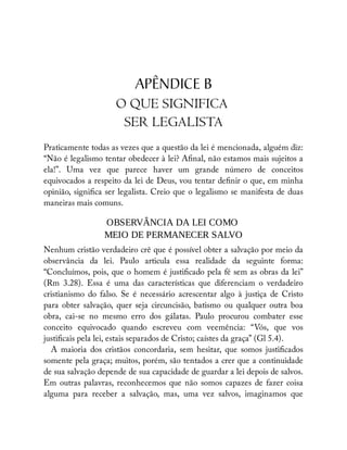 APÊNDICE B
O QUE SIGNIFICA
SER LEGALISTA
Praticamente todas as vezes que a questão da lei é mencionada, alguém diz:
“Não é legalismo tentar obedecer à lei? A nal, não estamos mais sujeitos a
ela!”. Uma vez que parece haver um grande número de conceitos
equivocados a respeito da lei de Deus, vou tentar de nir o que, em minha
opinião, signi ca ser legalista. Creio que o legalismo se manifesta de duas
maneiras mais comuns.
OBSERVÂNCIA DA LEI COMO
MEIO DE PERMANECER SALVO
Nenhum cristão verdadeiro crê que é possível obter a salvação por meio da
observância da lei. Paulo articula essa realidade da seguinte forma:
“Concluímos, pois, que o homem é justi cado pela fé sem as obras da lei”
(Rm 3.28). Essa é uma das características que diferenciam o verdadeiro
cristianismo do falso. Se é necessário acrescentar algo à justiça de Cristo
para obter salvação, quer seja circuncisão, batismo ou qualquer outra boa
obra, cai-se no mesmo erro dos gálatas. Paulo procurou combater esse
conceito equivocado quando escreveu com veemência: “Vós, que vos
justi cais pela lei, estais separados de Cristo; caístes da graça” (Gl 5.4).
A maioria dos cristãos concordaria, sem hesitar, que somos justi cados
somente pela graça; muitos, porém, são tentados a crer que a continuidade
de sua salvação depende de sua capacidade de guardar a lei depois de salvos.
Em outras palavras, reconhecemos que não somos capazes de fazer coisa
alguma para receber a salvação, mas, uma vez salvos, imaginamos que
 