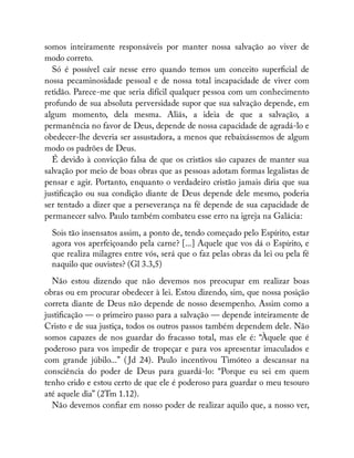 somos inteiramente responsáveis por manter nossa salvação ao viver de
modo correto.
Só é possível cair nesse erro quando temos um conceito super cial de
nossa pecaminosidade pessoal e de nossa total incapacidade de viver com
retidão. Parece-me que seria difícil qualquer pessoa com um conhecimento
profundo de sua absoluta perversidade supor que sua salvação depende, em
algum momento, dela mesma. Aliás, a ideia de que a salvação, a
permanência no favor de Deus, depende de nossa capacidade de agradá-lo e
obedecer-lhe deveria ser assustadora, a menos que rebaixássemos de algum
modo os padrões de Deus.
É devido à convicção falsa de que os cristãos são capazes de manter sua
salvação por meio de boas obras que as pessoas adotam formas legalistas de
pensar e agir. Portanto, enquanto o verdadeiro cristão jamais diria que sua
justi cação ou sua condição diante de Deus depende dele mesmo, poderia
ser tentado a dizer que a perseverança na fé depende de sua capacidade de
permanecer salvo. Paulo também combateu esse erro na igreja na Galácia:
Sois tão insensatos assim, a ponto de, tendo começado pelo Espírito, estar
agora vos aperfeiçoando pela carne? [...] Aquele que vos dá o Espírito, e
que realiza milagres entre vós, será que o faz pelas obras da lei ou pela fé
naquilo que ouvistes? (Gl 3.3,5)
Não estou dizendo que não devemos nos preocupar em realizar boas
obras ou em procurar obedecer à lei. Estou dizendo, sim, que nossa posição
correta diante de Deus não depende de nosso desempenho. Assim como a
justi cação — o primeiro passo para a salvação — depende inteiramente de
Cristo e de sua justiça, todos os outros passos também dependem dele. Não
somos capazes de nos guardar do fracasso total, mas ele é: “Àquele que é
poderoso para vos impedir de tropeçar e para vos apresentar imaculados e
com grande júbilo...” ( Jd 24). Paulo incentivou Timóteo a descansar na
consciência do poder de Deus para guardá-lo: “Porque eu sei em quem
tenho crido e estou certo de que ele é poderoso para guardar o meu tesouro
até aquele dia” (2Tm 1.12).
Não devemos con ar em nosso poder de realizar aquilo que, a nosso ver,
 