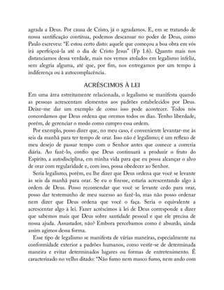 agrada a Deus. Por causa de Cristo, já o agradamos. E, em se tratando de
nossa santi cação contínua, podemos descansar no poder de Deus, como
Paulo escreveu: “E estou certo disto: aquele que começou a boa obra em vós
irá aperfeiçoá-la até o dia de Cristo Jesus” (Fp 1.6). Quanto mais nos
distanciamos dessa verdade, mais nos vemos atolados em legalismo infeliz,
sem alegria alguma, até que, por m, nos entregamos por um tempo à
indiferença ou à autocomplacência.
ACRÉSCIMOS À LEI
Em uma área estreitamente relacionada, o legalismo se manifesta quando
as pessoas acrescentam elementos aos padrões estabelecidos por Deus.
Deixe-me dar um exemplo de como isso pode acontecer. Todos nós
concordamos que Deus ordena que oremos todos os dias. Tenho liberdade,
porém, de gerenciar o modo como cumpro essa ordem.
Por exemplo, posso dizer que, no meu caso, é conveniente levantar-me às
seis da manhã para ter tempo de orar. Isso não é legalismo; é um re exo de
meu desejo de passar tempo com o Senhor antes que comece a correria
diária. Ao fazê-lo, con o que Deus continuará a produzir o fruto do
Espírito, a autodisciplina, em minha vida para que eu possa alcançar o alvo
de orar com regularidade e, com isso, possa obedecer ao Senhor.
Seria legalismo, porém, eu lhe dizer que Deus ordena que você se levante
às seis da manhã para orar. Se eu o zesse, estaria acrescentando algo à
ordem de Deus. Posso recomendar que você se levante cedo para orar,
posso dar testemunho de meu sucesso ao fazê-lo, mas não posso ordenar
nem dizer que Deus ordena que você o faça. Seria o equivalente a
acrescentar algo à lei. Fazer acréscimos à lei de Deus corresponde a dizer
que sabemos mais que Deus sobre santidade pessoal e que ele precisa de
nossa ajuda. Assustador, não? Embora percebamos como é absurdo, ainda
assim agimos dessa forma.
Esse tipo de legalismo se manifesta de várias maneiras, especialmente na
conformidade exterior a padrões humanos, como vestir-se de determinada
maneira e evitar determinados lugares ou formas de entretenimento. É
caracterizado no velho ditado: “Não fumo nem masco fumo, nem ando com
 
