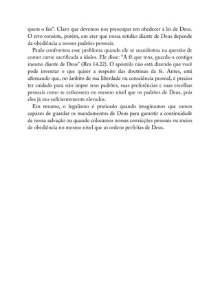 quem o faz”. Claro que devemos nos preocupar em obedecer à lei de Deus.
O erro consiste, porém, em crer que nossa retidão diante de Deus depende
da obediência a nossos padrões pessoais.
Paulo confrontou esse problema quando ele se manifestou na questão de
comer carne sacri cada a ídolos. Ele disse: “A fé que tens, guarda-a contigo
mesmo diante de Deus” (Rm 14.22). O apóstolo não está dizendo que você
pode inventar o que quiser a respeito das doutrinas da fé. Antes, está
a rmando que, no âmbito de sua liberdade ou consciência pessoal, é preciso
ter cuidado para não impor seus padrões, suas preferências e suas escolhas
pessoais como se estivessem no mesmo nível que os padrões de Deus, pois
eles já são su cientemente elevados.
Em resumo, o legalismo é praticado quando imaginamos que somos
capazes de guardar os mandamentos de Deus para garantir a continuidade
de nossa salvação ou quando colocamos nossas convicções pessoais ou meios
de obediência no mesmo nível que as ordens perfeitas de Deus.
 