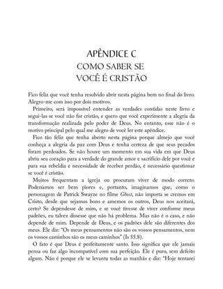 APÊNDICE C
COMO SABER SE
VOCÊ É CRISTÃO
Fico feliz que você tenha resolvido abrir nesta página bem no nal do livro.
Alegro-me com isso por dois motivos.
Primeiro, será impossível entender as verdades contidas neste livro e
segui-las se você não for cristão, e quero que você experimente a alegria da
transformação realizada pelo poder de Deus. No entanto, esse não é o
motivo principal pelo qual me alegro de você ler este apêndice.
Fico tão feliz que tenha aberto nesta página porque almejo que você
conheça a alegria da paz com Deus e tenha certeza de que seus pecados
foram perdoados. Se não houve um momento em sua vida em que Deus
abriu seu coração para a verdade do grande amor e sacrifício dele por você e
para sua rebeldia e necessidade de receber perdão, é necessário questionar
se você é cristão.
Muitos frequentam a igreja ou procuram viver de modo correto.
Poderíamos ser bem piores e, portanto, imaginamos que, como o
personagem de Patrick Swayze no lme Ghost, não importa se cremos em
Cristo, desde que sejamos bons e amemos os outros, Deus nos aceitará,
certo? Se dependesse de mim, e se você tivesse de viver conforme meus
padrões, eu talvez dissesse que não há problema. Mas não é o caso, e não
depende de mim. Depende de Deus, e os padrões dele são diferentes dos
meus. Ele diz: “Os meus pensamentos não são os vossos pensamentos, nem
os vossos caminhos são os meus caminhos” (Is 55.8).
O fato é que Deus é perfeitamente santo. Isso signi ca que ele jamais
pensa ou faz algo incompatível com sua perfeição. Ele é puro, sem defeito
algum. Não é porque ele se levanta todas as manhãs e diz: “Hoje tentarei
 