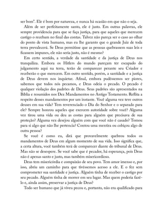 ser bom”. Ele é bom por natureza, e nunca há ocasião em que não o seja.
Além de ser perfeitamente santo, ele é justo. Em outras palavras, ele
sempre providencia para que se faça justiça, para que aqueles que merecem
castigo o recebam no nal das contas. Talvez não pareça ser o caso ao olhar
do ponto de vista humano, mas eu lhe garanto que o grande Juiz de toda
terra prevalecerá. Se Deus permitisse que as pessoas quebrassem suas leis e
cassem impunes, ele não seria justo, não é mesmo?
Em certo sentido, a verdade da santidade e da justiça de Deus nos
tranquiliza. Embora os Hitlers do mundo pareçam ter escapado do
julgamento aqui na terra, terão de comparecer perante seu Criador e
receberão o que merecem. Em outro sentido, porém, a santidade e a justiça
de Deus devem nos inquietar. A nal, embora pudéssemos ser piores,
sabemos que todos nós pecamos, e Deus odeia o pecado. O pecado é
qualquer violação dos padrões de Deus. Seus padrões são apresentados na
Bíblia e resumidos nos Dez Mandamentos no Antigo Testamento. Re ita a
respeito desses mandamentos por um instante. Você alguma vez teve outros
deuses em sua vida? Tem reverenciado o Dia do Senhor e o separado para
ele? Sempre honrou aqueles que exercem autoridade sobre você? Alguma
vez tirou uma vida ou deu as costas para alguém que precisava de sua
proteção? Alguma vez desejou alguém com que você não é casado? Tomou
para si algo que não lhe pertencia? Contou uma mentira ou cobiçou algo de
outra pessoa?
Se você é como eu, dirá que provavelmente quebrou todos os
mandamentos de Deus em algum momento de sua vida. Isso signi ca que,
a certa altura, você também terá de comparecer diante do tribunal de Deus.
Mas não se desespere. Se você sabe que é pecador, há esperança, pois Deus
não é apenas santo e justo, mas também misericordioso.
Deus tem misericórdia e compaixão de seu povo. Tem amor imenso e, por
isso, abriu um caminho para que tivéssemos acesso a ele. E o fez sem
comprometer sua santidade e justiça. Alguém tinha de receber o castigo por
seu pecado. Alguém tinha de morrer em seu lugar. Mas quem poderia fazê-
lo e, ainda assim, preservar a justiça de Deus?
Todo ser humano que já viveu pecou e, portanto, não era quali cado para
 