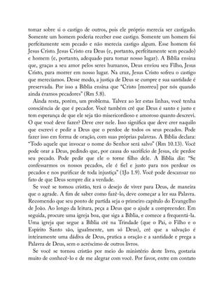 tomar sobre si o castigo de outros, pois ele próprio merecia ser castigado.
Somente um homem poderia receber esse castigo. Somente um homem foi
perfeitamente sem pecado e não merecia castigo algum. Esse homem foi
Jesus Cristo. Jesus Cristo era Deus (e, portanto, perfeitamente sem pecado)
e homem (e, portanto, adequado para tomar nosso lugar). A Bíblia ensina
que, graças a seu amor pelos seres humanos, Deus enviou seu Filho, Jesus
Cristo, para morrer em nosso lugar. Na cruz, Jesus Cristo sofreu o castigo
que merecíamos. Desse modo, a justiça de Deus se cumpre e sua santidade é
preservada. Por isso a Bíblia ensina que “Cristo [morreu] por nós quando
ainda éramos pecadores” (Rm 5.8).
Ainda resta, porém, um problema. Talvez ao ler estas linhas, você tenha
consciência de que é pecador. Você também crê que Deus é santo e justo e
tem esperança de que ele seja tão misericordioso e amoroso quanto descrevi.
O que você deve fazer? Deve crer nele. Isso signi ca que deve crer naquilo
que escrevi e pedir a Deus que o perdoe de todos os seus pecados. Pode
fazer isso em forma de oração, com suas próprias palavras. A Bíblia declara:
“Todo aquele que invocar o nome do Senhor será salvo” (Rm 10.13). Você
pode orar a Deus, pedindo que, por causa do sacrifício de Jesus, ele perdoe
seu pecado. Pode pedir que ele o torne lho dele. A Bíblia diz: “Se
confessarmos os nossos pecados, ele é el e justo para nos perdoar os
pecados e nos puri car de toda injustiça” (1Jo 1.9). Você pode descansar no
fato de que Deus sempre diz a verdade.
Se você se tornou cristão, terá o desejo de viver para Deus, de maneira
que o agrade. A m de saber como fazê-lo, deve começar a ler sua Palavra.
Recomendo que seu ponto de partida seja o primeiro capítulo do Evangelho
de João. Ao longo da leitura, peça a Deus que o ajude a compreender. Em
seguida, procure uma igreja boa, que siga a Bíblia, e comece a frequentá-la.
Uma igreja que segue a Bíblia crê na Trindade (que o Pai, o Filho e o
Espírito Santo são, igualmente, um só Deus), crê que a salvação é
inteiramente uma dádiva de Deus, pratica a oração e a santidade e prega a
Palavra de Deus, sem o acréscimo de outros livros.
Se você se tornou cristão por meio do ministério deste livro, gostaria
muito de conhecê-lo e de me alegrar com você. Por favor, entre em contato
 