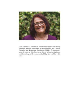 E F é mestre em aconselhamento bíblico pelo Trinity
eological Seminary e certi cada em aconselhamento pela Christian
Counseling and Educational Foundation (CCEF). É palestrante e
autora de mais de vinte livros e de diversos artigos publicados em
periódicos e blogues. Elyse e seu marido, Philip, têm três lhos e dois
netos.
 