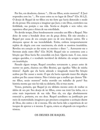 Por m, em desalento, clamou: “... Dá-me lhos, senão morrerei”. E Jacó
respondeu com ira: “... Por acaso estou eu no lugar de Deus?” (Gn 30.1,2).
O desejo de Raquel de ter lhos era tão forte que havia distorcido o modo
de ela pensar. Ela começou a imaginar que Jacó, e não Deus, controlava sua
fertilidade, sua posição e sua vida. Sentia-se despida e sem valor; não
suportava olhar para a feiura de sua esterilidade.
No devido tempo, Deus bondosamente concedeu um lho a Raquel. Não
deixe de notar a bondade desse ato da graça divina. Ele não atendeu a
Raquel por causa de seu coração puro ou de seus desejos santos. Ele a
abençoou apesar de sua incredulidade. Então, embora temporariamente
repleta de alegria com esse nascimento, ela ainda se mostrou insatisfeita.
Revelou seu coração ao dar nome ao menino e dizer: “... Acrescente-me o
S ainda outro lho” (Gn 30.24). Raquel não se contentou com a
bênção que Deus havia lhe concedido em José. Queria mais. E esse, meus
amigos queridos, é o resultado inevitável da idolatria: ela sempre termina
em insatisfação.
Passado algum tempo, Raquel concebeu novamente e, pouco antes de
morrer no parto, chamou seu lho Benôni, que signi ca “ lho de minha
tristeza”. Aquilo que ela havia adorado e imaginado trazer-lhe bênção
acabou por lhe causar a morte. O que ela havia esperado trazer-lhe alegria
acabou por lhe causar tristeza. Não é irônico que a mulher que clamou “Dá-
me lhos, senão morrerei” tenha morrido em trabalho de parto? Sua
história mostra que não há vida na idolatria. Ela só traz morte.
Vemos, portanto, que Raquel já era idólatra mesmo antes de roubar os
ídolos de seu pai. Seu desejo de ter lhos, como sua irmã Lia tinha, era a
coisa mais importante de sua vida. Para ela, era algo absolutamente
essencial e, portanto, era seu deus. Raquel acreditava na justi cação por
meio da maternidade; imaginava que precisava conquistar a aceitação diante
de Deus, dos outros e de si mesma. Ela não havia tido a experiência de ser
incapaz de aprovar a si mesma. E agora, estava se afogando em vergonha e
tristeza.
OS DEUSES DE RAQUEL
 
