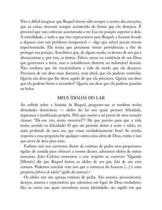 Não é difícil imaginar que Raquel tivesse sido sempre o centro das atenções,
que as coisas tivessem sempre acontecido da forma que ela desejava. É
provável que não estivesse acostumada a ver Lia em posição superior à dela.
A esterilidade, e tudo o que isso representava para Raquel, a haviam levado
a deparar com um problema insuperável — algo que talvez jamais tivesse
experimentado. Ela temia que precisasse tomar providências a m de
proteger sua posição. Acreditava que, de algum modo, os deuses de seu pai a
abençoariam e, por isso, os furtou. Talvez cresse na existência de um Deus
que governava a terra, mas o considerasse distante ou indomável demais.
Não con ava que ele encaminharia a vida do modo que ela desejava.
Precisava de um deus mais domável, mais dócil, que ela pudesse controlar.
Queria um deus que lhe desse aquilo de que ela precisava. Queria um deus
que ela pudesse furtar e esconder!3 Queria um deus que ela pudesse guardar
na bolsa.
MEUS ÍDOLOS DO LAR
Ao re etir sobre a história de Raquel, pergunto-me se também tenho
divindades domésticas — ídolos do lar nos quais procuro felicidade,
segurança e justi cação própria. Pelo que anseio a tal ponto de meu coração
clamar: “Dá-me isto, senão morrerei!”? De que preciso para que a vida
tenha sentido ou felicidade? O que me permite deitar à noite e saber, no
mais profundo de meu ser, que estou verdadeiramente bem? Se minha
resposta a essa pergunta for qualquer outra coisa além de Deus, então é isso
que serve de deus para mim.
Embora não nos curvemos diante de estátuas de pedra nem preparemos
tigelas de comida para oferecer a nossos deuses, adoramos ídolos de outras
maneiras. João Calvino comentou a esse respeito ao escrever: “Quando
[Moisés] diz que Raquel furtou os ídolos de seu pai, fala de um erro
comum. Podemos concluir com isso que a natureza do homem [...] é uma
perpétua fábrica de ídolos” (grifo da autora).4
Os ídolos não são apenas estátuas de pedra. São amores, pensamentos,
desejos, anseios e expectativas que adoramos em lugar do Deus verdadeiro.
São as coisas nas quais investimos nossa identidade; são aquilo em que
 