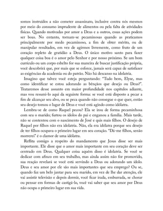 somos instruídos a não cometer assassinato, inclusive contra nós mesmos
por meio do consumo imprudente de alimentos ou pela falta de atividades
físicas. Quando motivadas por amor a Deus e a outros, essas ações podem
ser boas. No entanto, tornam-se pecaminosas quando as praticamos
principalmente por medo pecaminoso, a m de obter mérito, ou de
manipular resultados, em vez de agirmos livremente, como fruto de um
coração repleto de gratidão a Deus. O único motivo santo para fazer
qualquer coisa boa é o amor pelo Senhor e por nosso próximo. Se um bom
currículo ou um corpo esbelto for sua maneira de buscar justi cação própria,
você descobrirá que, por mais que se esforce, jamais será capaz de satisfazer
as exigências da academia ou do patrão. Não há descanso na idolatria.
Imagino que talvez você esteja perguntando: “Tudo bem, Elyse, mas
como identi car se estou adorando as bênçãos que desejo ou Deus?”.
Trataremos desse assunto em maior profundidade nos capítulos adiante,
mas vou resumi-lo aqui da seguinte forma: se você está disposto a pecar a
m de alcançar seu alvo, ou se peca quando não consegue o que quer, então
seu desejo tomou o lugar de Deus e você está agindo como idólatra.
Lembra-se de como Raquel pecou? Ela se irou de forma pecaminhosa
com seu o marido; furtou os ídolos do pai e enganou a família. Mais tarde,
não se contentou com o nascimento de José e quis mais lhos. O desejo de
Raquel por lhos não era idolatria. Não, ela era idólatra porque seu desejo
de ter lhos ocupava o primeiro lugar em seu coração. “Dá-me lhos, senão
morrerei” é o clamor de uma idólatra.
Re ita comigo a respeito do mandamento que Jesus disse ser mais
importante. Ele disse que o amor mais importante em seu coração deve ser
centrado em Deus. Qualquer coisa aquém disso é idolatria. Se você se
dedicar com a nco em seu trabalho, mas ainda assim não for promovido,
sua reação revelará se você está servindo a Deus ou adorando um ídolo.
Deus e seu amor por ele são mais importantes que seu emprego? Ou se,
quando faz um belo jantar para seu marido, em vez de lhe dar atenção, ele
vai assistir televisão e depois dormir, você car irada, emburrada, se chorar
ou pensar em formas de castigá-lo, você vai saber que seu amor por Deus
não ocupa o primeiro lugar em sua vida.
 