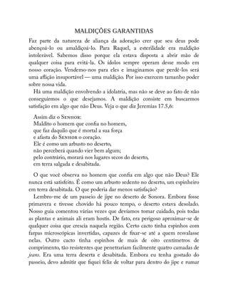 MALDIÇÕES GARANTIDAS
Faz parte da natureza de aliança da adoração crer que seu deus pode
abençoá-lo ou amaldiçoá-lo. Para Raquel, a esterilidade era maldição
intolerável. Sabemos disso porque ela estava disposta a abrir mão de
qualquer coisa para evitá-la. Os ídolos sempre operam desse modo em
nosso coração. Vendemo-nos para eles e imaginamos que perdê-los será
uma a ição insuportável — uma maldição. Por isso exercem tamanho poder
sobre nossa vida.
Há uma maldição envolvendo a idolatria, mas não se deve ao fato de não
conseguirmos o que desejamos. A maldição consiste em buscarmos
satisfação em algo que não Deus. Veja o que diz Jeremias 17.5,6:
Assim diz o S :
Maldito o homem que con a no homem,
que faz daquilo que é mortal a sua força
e afasta do S o coração.
Ele é como um arbusto no deserto,
não perceberá quando vier bem algum;
pelo contrário, morará nos lugares secos do deserto,
em terra salgada e desabitada.
O que você observa no homem que con a em algo que não Deus? Ele
nunca está satisfeito. É como um arbusto sedento no deserto, um espinheiro
em terra desabitada. O que poderia dar menos satisfação?
Lembro-me de um passeio de jipe no deserto de Sonora. Embora fosse
primavera e tivesse chovido há pouco tempo, o deserto estava desolado.
Nosso guia comentou várias vezes que devíamos tomar cuidado, pois todas
as plantas e animais ali eram hostis. De fato, era perigoso aproximar-se de
qualquer coisa que crescia naquela região. Certo cacto tinha espinhos com
farpas microscópicas invertidas, capazes de xar-se até a quem resvalasse
nelas. Outro cacto tinha espinhos de mais de oito centímetros de
comprimento, tão resistentes que penetrariam facilmente quatro camadas de
jeans. Era uma terra deserta e desabitada. Embora eu tenha gostado do
passeio, devo admitir que quei feliz de voltar para dentro do jipe e rumar
 