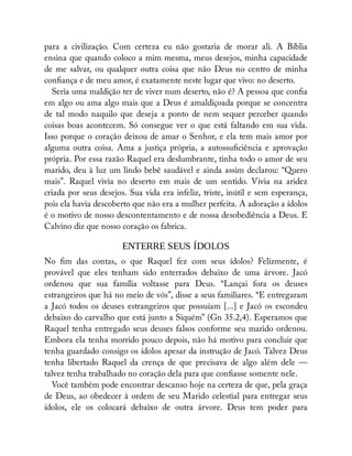 para a civilização. Com certeza eu não gostaria de morar ali. A Bíblia
ensina que quando coloco a mim mesma, meus desejos, minha capacidade
de me salvar, ou qualquer outra coisa que não Deus no centro de minha
con ança e de meu amor, é exatamente neste lugar que vivo: no deserto.
Seria uma maldição ter de viver num deserto, não é? A pessoa que con a
em algo ou ama algo mais que a Deus é amaldiçoada porque se concentra
de tal modo naquilo que deseja a ponto de nem sequer perceber quando
coisas boas acontecem. Só consegue ver o que está faltando em sua vida.
Isso porque o coração deixou de amar o Senhor, e ela tem mais amor por
alguma outra coisa. Ama a justiça própria, a autossu ciência e aprovação
própria. Por essa razão Raquel era deslumbrante, tinha todo o amor de seu
marido, deu à luz um lindo bebê saudável e ainda assim declarou: “Quero
mais”. Raquel vivia no deserto em mais de um sentido. Vivia na aridez
criada por seus desejos. Sua vida era infeliz, triste, inútil e sem esperança,
pois ela havia descoberto que não era a mulher perfeita. A adoração a ídolos
é o motivo de nosso descontentamento e de nossa desobediência a Deus. E
Calvino diz que nosso coração os fabrica.
ENTERRE SEUS ÍDOLOS
No m das contas, o que Raquel fez com seus ídolos? Felizmente, é
provável que eles tenham sido enterrados debaixo de uma árvore. Jacó
ordenou que sua família voltasse para Deus. “Lançai fora os deuses
estrangeiros que há no meio de vós”, disse a seus familiares. “E entregaram
a Jacó todos os deuses estrangeiros que possuíam [...] e Jacó os escondeu
debaixo do carvalho que está junto a Siquém” (Gn 35.2,4). Esperamos que
Raquel tenha entregado seus deuses falsos conforme seu marido ordenou.
Embora ela tenha morrido pouco depois, não há motivo para concluir que
tenha guardado consigo os ídolos apesar da instrução de Jacó. Talvez Deus
tenha libertado Raquel da crença de que precisava de algo além dele —
talvez tenha trabalhado no coração dela para que con asse somente nele.
Você também pode encontrar descanso hoje na certeza de que, pela graça
de Deus, ao obedecer à ordem de seu Marido celestial para entregar seus
ídolos, ele os colocará debaixo de outra árvore. Deus tem poder para
 