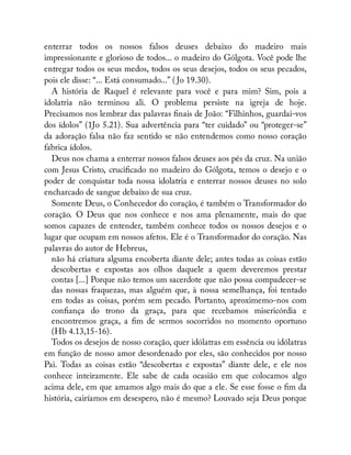 enterrar todos os nossos falsos deuses debaixo do madeiro mais
impressionante e glorioso de todos... o madeiro do Gólgota. Você pode lhe
entregar todos os seus medos, todos os seus desejos, todos os seus pecados,
pois ele disse: “... Está consumado...” ( Jo 19.30).
A história de Raquel é relevante para você e para mim? Sim, pois a
idolatria não terminou ali. O problema persiste na igreja de hoje.
Precisamos nos lembrar das palavras nais de João: “Filhinhos, guardai-vos
dos ídolos” (1Jo 5.21). Sua advertência para “ter cuidado” ou “proteger-se”
da adoração falsa não faz sentido se não entendemos como nosso coração
fabrica ídolos.
Deus nos chama a enterrar nossos falsos deuses aos pés da cruz. Na união
com Jesus Cristo, cruci cado no madeiro do Gólgota, temos o desejo e o
poder de conquistar toda nossa idolatria e enterrar nossos deuses no solo
encharcado de sangue debaixo de sua cruz.
Somente Deus, o Conhecedor do coração, é também o Transformador do
coração. O Deus que nos conhece e nos ama plenamente, mais do que
somos capazes de entender, também conhece todos os nossos desejos e o
lugar que ocupam em nossos afetos. Ele é o Transformador do coração. Nas
palavras do autor de Hebreus,
não há criatura alguma encoberta diante dele; antes todas as coisas estão
descobertas e expostas aos olhos daquele a quem deveremos prestar
contas [...] Porque não temos um sacerdote que não possa compadecer-se
das nossas fraquezas, mas alguém que, à nossa semelhança, foi tentado
em todas as coisas, porém sem pecado. Portanto, aproximemo-nos com
con ança do trono da graça, para que recebamos misericórdia e
encontremos graça, a m de sermos socorridos no momento oportuno
(Hb 4.13,15-16).
Todos os desejos de nosso coração, quer idólatras em essência ou idólatras
em função de nosso amor desordenado por eles, são conhecidos por nosso
Pai. Todas as coisas estão “descobertas e expostas” diante dele, e ele nos
conhece inteiramente. Ele sabe de cada ocasião em que colocamos algo
acima dele, em que amamos algo mais do que a ele. Se esse fosse o m da
história, cairíamos em desespero, não é mesmo? Louvado seja Deus porque
 