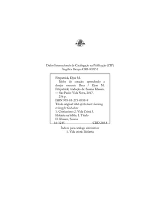 16-1245 CDD 248.8
Dados Internacionais de Catalogação na Publicação (CIP)
Angélica Ilacqua CRB-8/7057
Fitzpatrick, Elyse M.
Ídolos do coração: aprendendo a
desejar somente Deus / Elyse M.
Fitzpatrick; tradução de Susana Klassen.
— São Paulo: Vida Nova, 2017.
256 p.
ISBN 978-85-275-0958-9
Título original: Idols of the heart: learning
to long for God alone
1. Cristianismo 2. Vida Cristã 3.
Idolatria na bíblia. I. Título
II. Klassen, Susana
Índices para catálogo sistemático:
1. Vida cristã: Idolatria
 