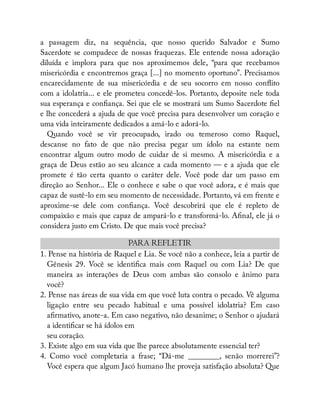 a passagem diz, na sequência, que nosso querido Salvador e Sumo
Sacerdote se compadece de nossas fraquezas. Ele entende nossa adoração
diluída e implora para que nos aproximemos dele, “para que recebamos
misericórdia e encontremos graça [...] no momento oportuno”. Precisamos
encarecidamente de sua misericórdia e de seu socorro em nosso con ito
com a idolatria... e ele prometeu concedê-los. Portanto, deposite nele toda
sua esperança e con ança. Sei que ele se mostrará um Sumo Sacerdote el
e lhe concederá a ajuda de que você precisa para desenvolver um coração e
uma vida inteiramente dedicados a amá-lo e adorá-lo.
Quando você se vir preocupado, irado ou temeroso como Raquel,
descanse no fato de que não precisa pegar um ídolo na estante nem
encontrar algum outro modo de cuidar de si mesmo. A misericórdia e a
graça de Deus estão ao seu alcance a cada momento — e a ajuda que ele
promete é tão certa quanto o caráter dele. Você pode dar um passo em
direção ao Senhor... Ele o conhece e sabe o que você adora, e é mais que
capaz de sustê-lo em seu momento de necessidade. Portanto, vá em frente e
aproxime-se dele com con ança. Você descobrirá que ele é repleto de
compaixão e mais que capaz de ampará-lo e transformá-lo. A nal, ele já o
considera justo em Cristo. De que mais você precisa?
PARA REFLETIR
1. Pense na história de Raquel e Lia. Se você não a conhece, leia a partir de
Gênesis 29. Você se identi ca mais com Raquel ou com Lia? De que
maneira as interações de Deus com ambas são consolo e ânimo para
você?
2. Pense nas áreas de sua vida em que você luta contra o pecado. Vê alguma
ligação entre seu pecado habitual e uma possível idolatria? Em caso
a rmativo, anote-a. Em caso negativo, não desanime; o Senhor o ajudará
a identi car se há ídolos em
seu coração.
3. Existe algo em sua vida que lhe parece absolutamente essencial ter?
4. Como você completaria a frase; “Dá-me ________, senão morrerei”?
Você espera que algum Jacó humano lhe proveja satisfação absoluta? Que
 