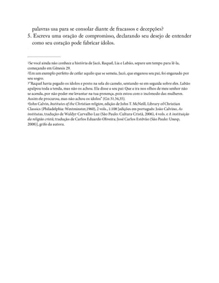 palavras usa para se consolar diante de fracassos e decepções?
5. Escreva uma oração de compromisso, declarando seu desejo de entender
como seu coração pode fabricar ídolos.
1Se você ainda não conhece a história de Jacó, Raquel, Lia e Labão, separe um tempo para lê-la,
começando em Gênesis 29.
2Em um exemplo perfeito de ceifar aquilo que se semeia, Jacó, que enganou seu pai, foi enganado por
seu sogro.
3“Raquel havia pegado os ídolos e posto na sela do camelo, sentando-se em seguida sobre eles. Labão
apalpou toda a tenda, mas não os achou. Ela disse a seu pai: Que a ira nos olhos de meu senhor não
se acenda, por não poder me levantar na tua presença, pois estou com o incômodo das mulheres.
Assim ele procurou, mas não achou os ídolos” (Gn 31.34,35).
4John Calvin, Institutes of the Christian religion, edição de John T. McNeill, Library of Christian
Classics (Philadelphia: Westminster,1960), 2 vols., 1:108 [edições em português: João Calvino, As
institutas, tradução de Waldyr Carvalho Luz (São Paulo: Cultura Cristã, 2006), 4 vols. e A instituição
da religião cristã, tradução de Carlos Eduardo Oliveira; José Carlos Estêvão (São Paulo: Unesp,
2008)], grifo da autora.
 