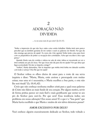 2
ADORAÇÃO NÃO
DIVIDIDA
... tu me amas mais do que estes? (Jo 21.15).
“T
enho a impressão de que não faço outra coisa senão trabalhar. Minha irmã nem parece
perceber que eu também gostaria de me sentar e ouvir as palavras do Mestre. Por que ela
não enxerga que preciso de ajuda? Às vezes ela é tão egoísta! T
enho tanta coisa para fazer
com os preparativos do jantar e a recepção dos convidados. Acho que vou dizer a ela o que
penso.”
Quando Marta saiu da cozinha e entrou na sala de estar, irritou-se novamente ao ver a
irmã sentada aos pés de Jesus. “Por que Jesus não diz para ela me ajudar? Por que deixa que
fique acomodada? Ele não se importa comigo?”
“Senhor”, Marta demandou, “não te importas que minha irmã tenha me deixado sozinha
com todo o serviço? Dize-lhe que me ajude”.
O Senhor voltou os olhos cheios de amor para o rosto de sua serva
inquieta e disse: “Marta, Marta, estás ansiosa e preocupada com muitas
coisas; mas uma só é necessária; e Maria escolheu a boa parte, e esta não
lhe será tirada” (Lc 10.41,42).
Creio que não conheço nenhuma mulher cristã para a qual essas palavras
de Cristo não falem ao mais fundo de seu coração. Por algum motivo, servir
de forma prática parece ser mais fácil e mais grati cante que sentar-se aos
pés do Senhor para ouvi-lo. Por que será? Essa tendência indica um
problema em nossa adoração? Em nosso amor? E o que é a “boa parte” que
Maria havia escolhido e que Marta e muitos de nós talvez deixemos passar?
AMOR EXCESSIVO POR DEUS?
Você conhece alguém excessivamente dedicado ao Senhor, todo voltado a
 