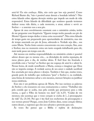 amá-lo? Eu não conheço. Aliás, não creio que isso seja possível. Como
Richard Baxter diz, “não é possível amar demais a bondade in nita”.1 Não
estou falando sobre alguma devoção mística que impede um modo de vida
responsável. Estou falando da di culdade que sentimos quando tentamos
dedicar nossa vida diária, a cada momento, a amar, adorar e servir ao
Senhor — a assentar-nos a seus pés.
Apesar de meu envolvimento constante com o ministério cristão, tenho
de me perguntar com frequência: “Quanto tempo tenho passado aos pés do
Mestre? Quanto tempo dedico à única coisa necessária?”. Não estou falando
de tempo gasto me preparando para oportunidades de ministério, mas sim
de tempo assentada aos pés de Jesus, adorando-o. Verdade seja dita... sou
como Marta. Tenho fortes amores concorrentes em meu coração. Sim, amo
o Senhor, mas no momento estou um tanto ocupada trabalhando para ele;
mais tarde passo um tempo com ele.
Até mesmo em minhas responsabilidades no ministério cristão é possível
adorar deuses que eu mesma crio.... as divindades de minha reputação, de
meus planos para o dia, de minhas ideias. É fácil car tão frustrada e
envolvida com o “serviço” ao Senhor que me esqueço de amá-lo e adorá-lo.
Nessas horas, de modo semelhante a Marta, começa a imaginar que Deus
não se importa comigo. A verdade acerca de seu amor e cuidado sacri cial
ca anuviada por meus planos e desejos. Também é fato que, muitas vezes,
grande parte do trabalho que realizamos “para” o Senhor é, na realidade,
uma forma de tentarmos salvar a nós mesmos, merecer bênçãos ou justi car
nossa existência.
Esse não é um problema apenas de Marta. Por isso ouvimos as palavras
do Senhor a ela ressoarem em seus ensinamentos a outros: “Trabalhai não
pela comida que se acaba, mas pela comida que permanece para a vida
eterna, a qual o Filho do homem vos dará” ( Jo 6.27). “Cuidai de vós
mesmos; não aconteça que o vosso coração se encha de [...] preocupações
da vida” (Lc 21.34). Por que é tão fácil nos enchermos de preocupações e
nos vermos presos? Porque, como João Calvino disse, nosso coração fabrica
outros deuses, e supomos que eles nos salvarão e proverão para nós.
Às vezes lhe parece que a Bíblia é repleta de declarações
Ê
 
