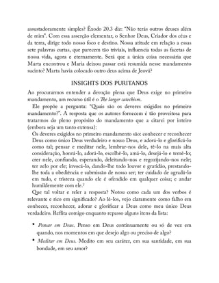 assustadoramente simples? Êxodo 20.3 diz: “Não terás outros deuses além
de mim”. Com essa asserção elementar, o Senhor Deus, Criador dos céus e
da terra, dirige todo nosso foco e destino. Nossa atitude em relação a essas
sete palavras curtas, que parecem tão triviais, in uencia todas as facetas de
nossa vida, agora e eternamente. Será que a única coisa necessária que
Marta encontrou e Maria deixou passar está resumida nesse mandamento
sucinto? Marta havia colocado outro deus acima de Jeová?
INSIGHTS DOS PURITANOS
Ao procurarmos entender a devoção plena que Deus exige no primeiro
mandamento, um recurso útil é o e larger catechism.
Ele propõe a pergunta: “Quais são os deveres exigidos no primeiro
mandamento?”. A resposta que os autores fornecem é tão proveitosa para
tratarmos do pleno propósito do mandamento que a citarei por inteiro
(embora seja um tanto extensa):
Os deveres exigidos no primeiro mandamento são: conhecer e reconhecer
Deus como único Deus verdadeiro e nosso Deus, e adorá-lo e glori cá-lo
como tal; pensar e meditar nele, lembrar-nos dele, tê-lo na mais alta
consideração, honrá-lo, adorá-lo, escolhê-lo, amá-lo, desejá-lo e temê-lo;
crer nele, con ando, esperando, deleitando-nos e regozijando-nos nele;
ter zelo por ele; invocá-lo, dando-lhe todo louvor e gratidão, prestando-
lhe toda a obediência e submissão de nosso ser; ter cuidado de agradá-lo
em tudo, e tristeza quando ele é ofendido em qualquer coisa; e andar
humildemente com ele.2
Que tal voltar e reler a resposta? Notou como cada um dos verbos é
relevante e rico em signi cado? Ao lê-los, vejo claramente como falho em
conhecer, reconhecer, adorar e glori car a Deus como meu único Deus
verdadeiro. Re ita comigo enquanto repasso alguns itens da lista:
• Pensar em Deus. Penso em Deus continuamente ou só de vez em
quando, nos momentos em que desejo algo ou preciso de algo?
• Meditar em Deus. Medito em seu caráter, em sua santidade, em sua
bondade, em seu amor?
 