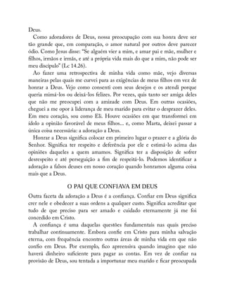 Deus.
Como adoradores de Deus, nossa preocupação com sua honra deve ser
tão grande que, em comparação, o amor natural por outros deve parecer
ódio. Como Jesus disse: “Se alguém vier a mim, e amar pai e mãe, mulher e
lhos, irmãos e irmãs, e até a própria vida mais do que a mim, não pode ser
meu discípulo” (Lc 14.26).
Ao fazer uma retrospectiva de minha vida como mãe, vejo diversas
maneiras pelas quais me curvei para as exigências de meus lhos em vez de
honrar a Deus. Vejo como consenti com seus desejos e os atendi porque
queria mimá-los ou deixá-los felizes. Por vezes, quis tanto ser amiga deles
que não me preocupei com a amizade com Deus. Em outras ocasiões,
cheguei a me opor à liderança de meu marido para evitar o desprazer deles.
Em meu coração, sou como Eli. Houve ocasiões em que transformei em
ídolo a opinião favorável de meus lhos... e, como Marta, deixei passar a
única coisa necessária: a adoração a Deus.
Honrar a Deus signi ca colocar em primeiro lugar o prazer e a glória do
Senhor. Signi ca ter respeito e deferência por ele e estimá-lo acima das
opiniões daqueles a quem amamos. Signi ca ter a disposição de sofrer
desrespeito e até perseguição a m de respeitá-lo. Podemos identi car a
adoração a falsos deuses em nosso coração quando honramos alguma coisa
mais que a Deus.
O PAI QUE CONFIAVA EM DEUS
Outra faceta da adoração a Deus é a con ança. Con ar em Deus signi ca
crer nele e obedecer a suas ordens a qualquer custo. Signi ca acreditar que
tudo de que preciso para ser amado e cuidado eternamente já me foi
concedido em Cristo.
A con ança é uma daquelas questões fundamentais nas quais preciso
trabalhar continuamente. Embora con e em Cristo para minha salvação
eterna, com frequência encontro outras áreas de minha vida em que não
con o em Deus. Por exemplo, co apreensiva quando imagino que não
haverá dinheiro su ciente para pagar as contas. Em vez de con ar na
provisão de Deus, sou tentada a importunar meu marido e car preocupada
 