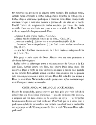 ter cumprido sua promessa de alguma outra maneira. De qualquer modo,
Abraão havia aprendido a con ar nele, portanto levantou-se cedo, pegou a
lenha, o fogo e uma faca, e partiu para o encontro com o Deus em quem ele
con ava. O que o sustentou durante a jornada de três dias até o monte
Moriá? Talvez ele simplesmente tenha con ado que Deus não havia
mentido. Creu na sabedoria, no poder e na veracidade de Deus. Talvez
tenha se recordado das promessas de Deus:
... farei de ti uma grande nação... (Gn 12.2).
... farei a tua descendência como o pó da terra... (Gn 13.16).
... conta as estrelas [...] Assim será a tua descendência (Gn 15.5).
... Eu sou o Deus todo-poderoso [...] te farei crescer muito em número
(Gn 17.1,2).
... eu te farei fruti car imensamente; de ti farei nações, e reis procederão
de ti (Gn 17.6).
Pela graça e pelo poder de Deus, Abraão creu em suas promessas e
obedeceu de bom grado.
Re ita sobre as diferenças entre o relacionamento de Abraão e de Eli
com Deus. Abraão amava seu lho, mas amava Deus ainda mais. Ele
adorava a Deus a ponto de estar disposto a entregar a pessoa mais querida
de seu coração. Sim, Abraão amava seu lho, mas seu amor por ele parecia
ódio em comparação com o amor por seus Deus. Eli teria dito que amava a
Deus e a seus lhos. Na hora da verdade, porém, suas ações mostraram que
seus lhos governavam seu coração.
CONFIANÇA NO DEUS QUE VOCÊ ADORA
Diante da adversidade, quando parece que tudo pelo que você trabalhou
está prestes a se transformar em fumaça — quando os lhos estão doentes,
a empresa vai por água abaixo ou há con ito na igreja — as perguntas
fundamentais devem ser: Você con a em Deus? Crê que ele é sábio, bom e
poderoso o su ciente para realizar sua vontade e conduzir você e sua família
em segurança até ele? Consegue ouvi-lo dizer a você: “Eu sou o Deus todo-
poderoso”?
 