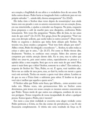seu coração, a fragilidade de seu afeto e o verdadeiro foco de seu amor. Ele
tinha outros deuses. Pedro havia se imaginado forte o su ciente para ser seu
próprio salvador: “... saindo dali, chorou amargamente” (Lc 22.62).
Ele tinha visto o Senhor duas vezes depois da ressurreição,6 mas ainda
lutava com seu pecado e com os amores concorrentes em seu coração. Jesus,
em sua misericórdia, o ajudou a entender sua fraqueza. Na praia, enquanto
Jesus preparava o café da manhã para seus discípulos, confrontou Pedro
ternamente. Três vezes lhe perguntou: “Simão, lho de João, tu me amas
mais do que estes?” ( Jo 21.15). Em grego, Jesus lhe perguntou: “Você me
ama com devoção ardente, que exclui todos os outros amores?”. Duas vezes
Pedro se esquivou e declarou que tinha forte afeição pelo Senhor. Na
terceira vez, Jesus mudou a pergunta: “Você tem forte afeição por mim?”.
A ito e triste, Pedro foi obrigado a reconhecer: “... Senhor, tu sabes todas as
coisas e sabes que te amo...” ( Jo 21.17). Foi como se Pedro tivesse dito,
nalmente: “Senhor, tu conheces meu coração. Sabes dos amores que
competem por minha atenção dentro dele. Eu te amo, mas tu sabes que
falhei em amar-te, pois amei outras coisas, especialmente as pessoas e a
opinião delas a meu respeito. Será que eu te amo mais do que estes? Meu
amor é mais forte que o deles? Senhor, somente tu o sabes”. Em essência, a
resposta do Senhor foi: “Sim, Pedro, eu sei. E agora, você também sabe.
Sirva-me ao cuidar de meu povo, mas, ao fazê-lo, tenha em mente a quem
você está servindo. Tenha em mente a quem você deve adorar. Lembre-se
de que eu sou o Único forte o su ciente para salvar. E lembre-se de que
você não é melhor que aqueles a quem serve”.
O Senhor sabia que Pedro seria fraco, que falharia... como acontece com
todos nós. Muitas vezes, não permanecemos éis ao Senhor como
deveríamos, pois temos em nosso coração os mesmos amores concorrentes
que Pedro. Temos medo de que outros nos critiquem, zombem de nós ou
nos persigam. Temos vergonha de nossa incapacidade de salvar a qualquer
pessoa. Somos iguais a Pedro, não é mesmo?
Em meio a essa triste realidade se encontra uma alegre verdade: como
Pedro pertencia a Cristo, no m das contas ele prevaleceria, e sua fé não
fracassaria completamente. A vitória não seria resultado da força ou fé
 
