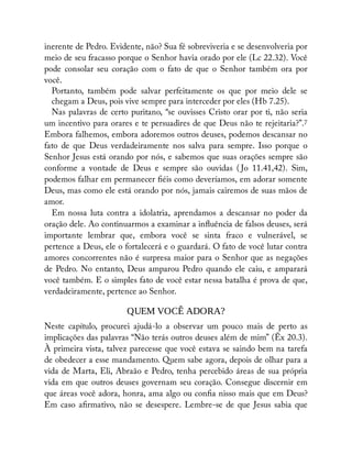inerente de Pedro. Evidente, não? Sua fé sobreviveria e se desenvolveria por
meio de seu fracasso porque o Senhor havia orado por ele (Lc 22.32). Você
pode consolar seu coração com o fato de que o Senhor também ora por
você.
Portanto, também pode salvar perfeitamente os que por meio dele se
chegam a Deus, pois vive sempre para interceder por eles (Hb 7.25).
Nas palavras de certo puritano, “se ouvisses Cristo orar por ti, não seria
um incentivo para orares e te persuadires de que Deus não te rejeitaria?”.7
Embora falhemos, embora adoremos outros deuses, podemos descansar no
fato de que Deus verdadeiramente nos salva para sempre. Isso porque o
Senhor Jesus está orando por nós, e sabemos que suas orações sempre são
conforme a vontade de Deus e sempre são ouvidas ( Jo 11.41,42). Sim,
podemos falhar em permanecer éis como deveríamos, em adorar somente
Deus, mas como ele está orando por nós, jamais cairemos de suas mãos de
amor.
Em nossa luta contra a idolatria, aprendamos a descansar no poder da
oração dele. Ao continuarmos a examinar a in uência de falsos deuses, será
importante lembrar que, embora você se sinta fraco e vulnerável, se
pertence a Deus, ele o fortalecerá e o guardará. O fato de você lutar contra
amores concorrentes não é surpresa maior para o Senhor que as negações
de Pedro. No entanto, Deus amparou Pedro quando ele caiu, e amparará
você também. E o simples fato de você estar nessa batalha é prova de que,
verdadeiramente, pertence ao Senhor.
QUEM VOCÊ ADORA?
Neste capítulo, procurei ajudá-lo a observar um pouco mais de perto as
implicações das palavras “Não terás outros deuses além de mim” (Êx 20.3).
À primeira vista, talvez parecesse que você estava se saindo bem na tarefa
de obedecer a esse mandamento. Quem sabe agora, depois de olhar para a
vida de Marta, Eli, Abraão e Pedro, tenha percebido áreas de sua própria
vida em que outros deuses governam seu coração. Consegue discernir em
que áreas você adora, honra, ama algo ou con a nisso mais que em Deus?
Em caso a rmativo, não se desespere. Lembre-se de que Jesus sabia que
 