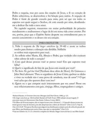 Pedro o negaria, mas por causa das orações de Jesus, a fé no coração de
Pedro sobreviveu, se desenvolveu e foi bênção para outros. A negação de
Pedro é fonte de grande consolo para mim, pois sei que em todos os
aspectos nos quais neguei o Senhor, ele está orando por mim, desa ando-
me a dedicar-lhe todo o meu amor.
No capítulo seguinte, trataremos em maior profundidade do primeiro
mandamento e analisaremos o lugar da lei em nossa vida como crentes. Por
ora, porém, peço que o Espírito Santo desperte seu entendimento para os
amores concorrentes e os deuses em seu coração.
PARA REFLETIR
1. Volte à resposta do e larger catechism (p. 39-40) e anote os verbos
usados para ilustrar a adoração não dividida. Sublinhe
os verbos mais expressivos para você.
2. Ao re etir sobre Marta, Eli, Abraão e Pedro, que verdades eles ensinam
sobre adorar de todo o coração?
3. Com qual dessas pessoas você se parece mais? Em que aspectos você
falha?
4. Qual é o signi cado do fato de que Jesus está orando por você?
5. No livro No god but God [Nenhum deus além de Deus], Os Guinness e
John Steel a rmam: “Para os seguidores de Jesus Cristo, quebrar os ídolos
e viver na verdade não é uma prova de ortodoxia, mas de amor”.8 O que
você acha que eles querem dizer com isso?
6. Quem ou o que compete mais intensamente por seu amor? Pense em
seus relacionamentos com pais, cônjuge, lhos, empregadores e amigos.
1Richard Baxter, A Christian directory (Morgan: Soli Deo Gloria, 1996), p. 123.
2e larger catechism, p. 104 (Carlisle: Banner of Truth Trust, 1998) [edição em português: O
catecismo maior de Westminster (São Paulo: Cultura Cristã, 2003)].
3“Os lhos de Eli eram ímpios; não se importavam com o S [...]. O pecado desses jovens era
muito grave à vista do S, pois eles desprezavam a oferta do S” (1Sm 2.12,17). Veja tb.
1Sm 2.22-25,29. “Porque já lhe disse que julgarei sua família para sempre, pois ele sabia do pecado de
seus lhos, que blasfemavam contra Deus, mas não os repreendeu” (1Sm 3.13).
4Veja em Gênesis 16, 17 e 21 a história completa de Abraão, Hagar (serva de Sara) e seu lho Ismael.
 