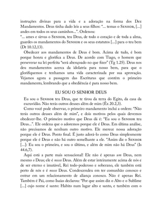 instruções divinas para a vida e a adoração na forma dos Dez
Mandamentos. Deus tinha dado leis a seus lhos: “... temas o S , [...]
andes em todos os seus caminhos...”. Ordenou:
“... ames e sirvas o S , teu Deus, de todo o coração e de toda a alma,
guardes os mandamentos do S e os seus estatutos [...] para o teu bem
(Dt 10.12,13).
Obedecer aos mandamentos de Deus é bom. Acima de tudo, é bom
porque honra e glori ca a Deus. De acordo com Tiago, o homem que
perseverar na lei perfeita “será abençoado no que zer” (Tg 1.25). Deus nos
deu mandamentos acerca da idolatria para nosso bem, para que o
glori quemos e tenhamos uma vida caracterizada por sua aprovação.
Vejamos agora a passagem das Escrituras que contém o primeiro
mandamento, lembrando que a obediência é para nosso bem.
EU SOU O SENHOR DEUS
Eu sou o S teu Deus, que te tirou da terra do Egito, da casa da
escravidão. Não terás outros deuses além de mim (Êx 20.2,3).
Como você pode observar, o primeiro mandamento inclui a ordem: “Não
terás outros deuses além de mim”, e dois motivos pelos quais devemos
obedecer-lhe. O primeiro motivo que Deus dá é: “Eu sou o S teu
Deus...”. Ele ordena que o adoremos porque ele é Deus. Em última análise,
não precisamos de nenhum outro motivo. Ele merece nossa adoração
porque ele é Deus. Ponto nal. É justo adorá-lo como Deus simplesmente
porque ele é Deus e não há outro semelhante a ele. “Assim diz o S
[...]: Eu sou o primeiro, e sou o último, e além de mim não há Deus” (Is
44.6,7).
Aqui está a parte mais sensacional! Ele não é apenas um Deus, nem
mesmo o Deus; ele é nosso Deus. Além de estar inteiramente acima de nós e
de ser eterno e imutável, Rei todo-poderoso e soberano, ele também está
perto de nós e é nosso Deus. Condescendeu em ter comunhão conosco e
entrar em um relacionamento de aliança conosco. Não é apenas Rei.
Também é Pai, como Isaías declarou: “Por que assim diz o Alto e o Sublime
[...] cujo nome é santo: Habito num lugar alto e santo, e também com o
 