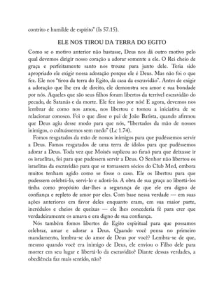 contrito e humilde de espírito” (Is 57.15).
ELE NOS TIROU DA TERRA DO EGITO
Como se o motivo anterior não bastasse, Deus nos dá outro motivo pelo
qual devemos dirigir nosso coração a adorar somente a ele. O Rei cheio de
graça e perfeitamente santo nos trouxe para junto dele. Teria sido
apropriado ele exigir nossa adoração porque ele é Deus. Mas não foi o que
fez. Ele nos “tirou da terra do Egito, da casa da escravidão”. Antes de exigir
a adoração que lhe era de direito, ele demonstra seu amor e sua bondade
por nós. Aqueles que são seus lhos foram libertos da terrível escravidão do
pecado, de Satanás e da morte. Ele fez isso por nós! E agora, devemos nos
lembrar de como nos amou, nos libertou e tomou a iniciativa de se
relacionar conosco. Foi o que disse o pai de João Batista, quando a rmou
que Deus agiu desse modo para que nós, “libertados da mão de nossos
inimigos, o cultuássemos sem medo” (Lc 1.74).
Fomos resgatados da mão de nossos inimigos para que pudéssemos servir
a Deus. Fomos resgatados de uma terra de ídolos para que pudéssemos
adorar a Deus. Toda vez que Moisés suplicou ao faraó para que deixasse ir
os israelitas, foi para que pudessem servir a Deus. O Senhor não libertou os
israelitas da escravidão para que se tornassem sócios do Club Med, embora
muitos tenham agido como se fosse o caso. Ele os libertou para que
pudessem celebrá-lo, servi-lo e adorá-lo. A obra de sua graça ao libertá-los
tinha como propósito dar-lhes a segurança de que ele era digno de
con ança e repleto de amor por eles. Com base nessa verdade — em suas
ações anteriores em favor deles enquanto eram, em sua maior parte,
incrédulos e cheios de queixas — ele lhes concederia fé para crer que
verdadeiramente os amava e era digno de sua con ança.
Nós também fomos libertos do Egito espiritual para que possamos
celebrar, amar e adorar a Deus. Quando você pensa no primeiro
mandamento, lembra-se do amor de Deus por você? Lembra-se de que,
mesmo quando você era inimigo de Deus, ele enviou o Filho dele para
morrer em seu lugar e libertá-lo da escravidão? Diante dessas verdades, a
obediência faz mais sentido, não?
 