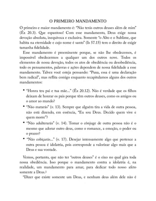 O PRIMEIRO MANDAMENTO
O primeiro e maior mandamento é: “Não terás outros deuses além de mim”
(Êx 20.3). Que espantoso! Com esse mandamento, Deus exige nossa
devoção absoluta, inequívoca e exclusiva. Somente “o Alto e o Sublime, que
habita na eternidade e cujo nome é santo” (Is 57.15) tem o direito de exigir
tamanha delidade.
Esse mandamento é preeminente porque, se não lhe obedecemos, é
impossível obedecermos a qualquer um dos outros nove. Todos os
elementos de nossa devoção, todos os atos de obediência ou desobediência,
todo os pensamentos, palavras e ações dependem de nossa delidade a esse
mandamento. Talvez você esteja pensando: “Puxa, essa é uma declaração
bem radical”, mas re ita comigo enquanto recapitulamos alguns dos outros
mandamentos:
• “Honra teu pai e tua mãe...” (Êx 20.12). Não é verdade que os lhos
deixam de honrar os pais porque têm outros deuses, como os amigos ou
o amor ao mundo?
• “Não matarás” (v. 13). Sempre que alguém tira a vida de outra pessoa,
não está dizendo, em essência, “Eu sou Deus. Decido quem vive e
quem morre”?
• “Não adulterarás” (v. 14). Tomar o cônjuge de outra pessoa não é o
mesmo que adorar outro deus, como o romance, a emoção, o poder ou
o prazer?
• “Não cobiçarás...” (v. 17). Desejar intensamente algo que pertence a
outra pessoa é idolatria, pois corresponde a valorizar algo mais que a
Deus e sua vontade.
Vemos, portanto, que não ter “outros deuses” é o eixo no qual gira toda
nossa obediência. Isso porque o mandamento contra a idolatria é, na
realidade, um mandamento para amar, para dedicar todo nosso afeto
somente a Deus.1
“Dizer que existe somente um Deus, e nenhum deus além dele não é
É
 