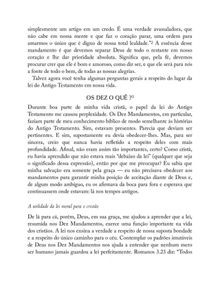 simplesmente um artigo em um credo. É uma verdade avassaladora, que
não cabe em nossa mente e que faz o coração parar, uma ordem para
amarmos o único que é digno de nossa total lealdade.”2 A essência desse
mandamento é que devemos separar Deus de todo o restante em nosso
coração e lhe dar prioridade absoluta. Signi ca que, pela fé, devemos
procurar crer que ele é bom e amoroso, como diz ser, e que ele será para nós
a fonte de todo o bem, de todas as nossas alegrias.
Talvez agora você tenha algumas perguntas gerais a respeito do lugar da
lei do Antigo Testamento em nossa vida.
OS DEZ O QUÊ ?3
Durante boa parte de minha vida cristã, o papel da lei do Antigo
Testamento me causou perplexidade. Os Dez Mandamentos, em particular,
faziam parte de meu conhecimento bíblico de modo semelhante às histórias
do Antigo Testamento. Sim, estavam presentes. Parecia que deviam ser
pertinentes. E sim, supostamente eu devia obedecer-lhes. Mas, para ser
sincera, creio que nunca havia re etido a respeito deles com mais
profundidade. A nal, não eram assim tão importantes, certo? Como cristã,
eu havia aprendido que não estava mais “debaixo da lei” (qualquer que seja
o signi cado dessa expressão), então por que me preocupar? Eu sabia que
minha salvação era somente pela graça — eu não precisava obedecer aos
mandamentos para garantir minha posição de aceitação diante de Deus e,
de algum modo ambíguo, eu os a rmava da boca para fora e esperava que
continuassem onde estavam: lá nos tempos antigos.
A utilidade da lei moral para o cristão
De lá para cá, porém, Deus, em sua graça, me ajudou a aprender que a lei,
resumida nos Dez Mandamentos, exerce uma função importante na vida
dos cristãos. A lei nos ensina a verdade a respeito de nossa suposta bondade
e a respeito do único caminho para o céu. Contemplar os padrões imutáveis
de Deus nos Dez Mandamentos nos ajuda a entender que nenhum mero
ser humano jamais guardou a lei perfeitamente. Romanos 3.23 diz: “Todos
É
 